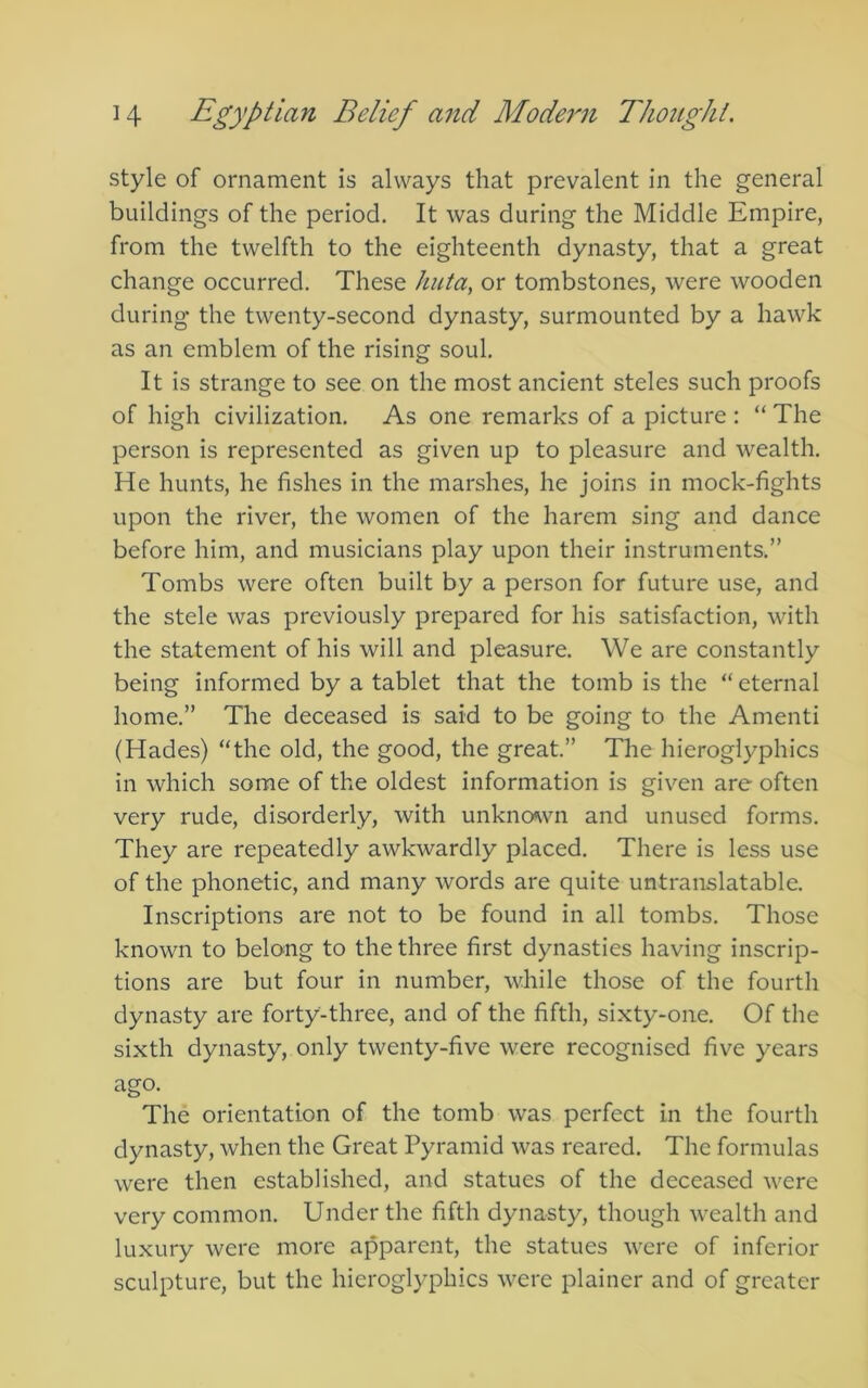 style of ornament is always that prevalent in the general buildings of the period. It was during the Middle Empire, from the twelfth to the eighteenth dynasty, that a great change occurred. These huta, or tombstones, were wooden during the twenty-second dynasty, surmounted by a hawk as an emblem of the rising soul. It is strange to see on the most ancient steles such proofs of high civilization. As one remarks of a picture : “ The person is represented as given up to pleasure and wealth. He hunts, he fishes in the marshes, he joins in mock-fights upon the river, the women of the harem sing and dance before him, and musicians play upon their instruments.” Tombs were often built by a person for future use, and the stele was previously prepared for his satisfaction, with the statement of his will and pleasure. We are constantly being informed by a tablet that the tomb is the “ eternal home.” The deceased is said to be going to the Amenti (Hades) “the old, the good, the great.” The hieroglyphics in which some of the oldest information is given are often very rude, disorderly, with unkno«wn and unused forms. They are repeatedly awkwardly placed. There is less use of the phonetic, and many words are quite untranslatable. Inscriptions are not to be found in all tombs. Those known to belong to the three first dynasties having inscrip- tions are but four in number, while those of the fourth dynasty are forty-three, and of the fifth, sixty-one. Of the sixth dynasty, only twenty-five were recognised five years ago. The orientation of the tomb was perfect in the fourth dynasty, when the Great Pyramid was reared. The formulas were then established, and statues of the deceased were very common. Under the fifth dynasty, though wealth and luxury were more apparent, the statues were of inferior sculpture, but the hieroglyphics were plainer and of greater