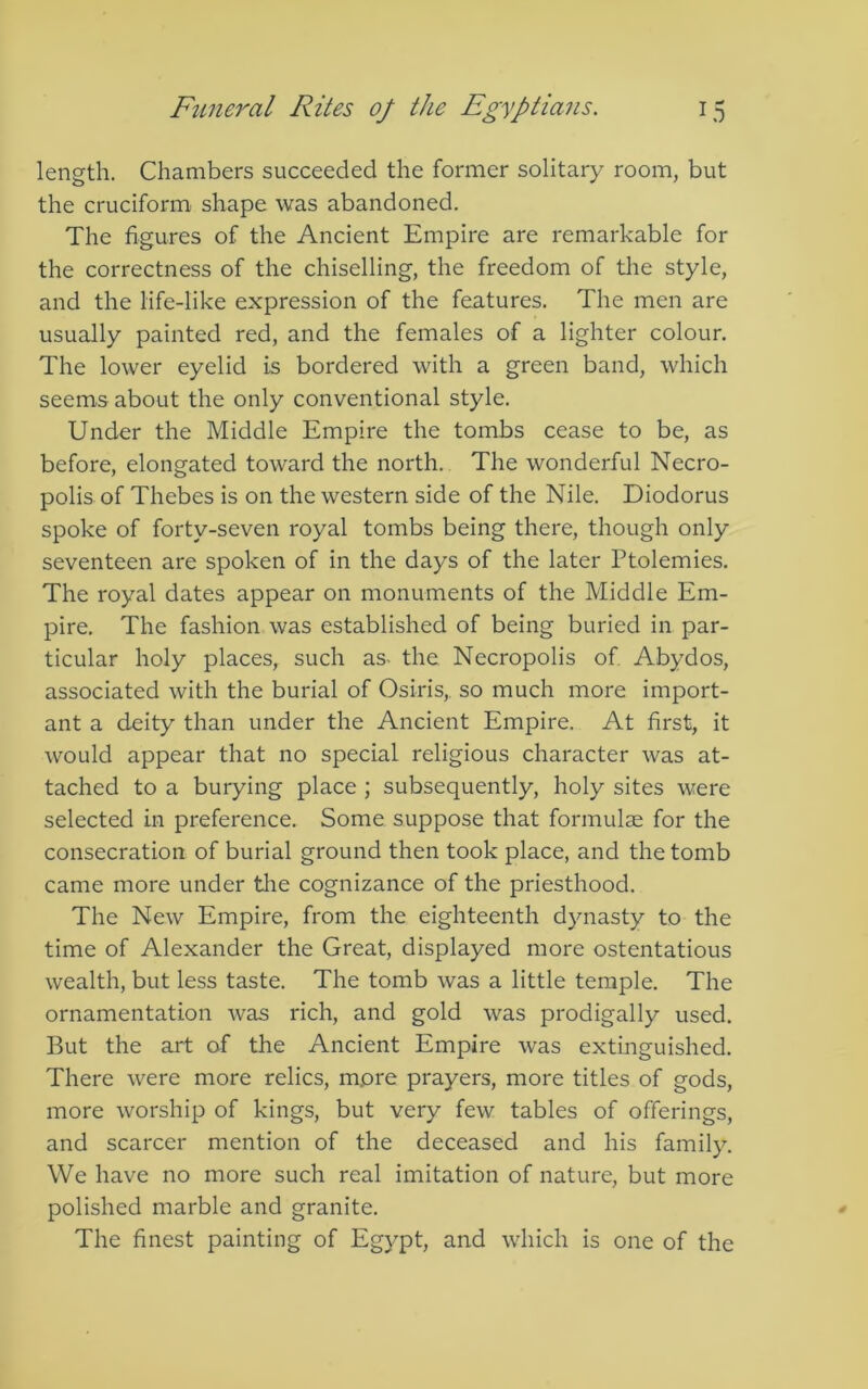 length. Chambers succeeded the former solitary room, but the cruciform shape was abandoned. The figures of the Ancient Empire are remarkable for the correctness of the chiselling, the freedom of tlie style, and the life-like expression of the features. The men are usually painted red, and the females of a lighter colour. The lower eyelid is bordered with a green band, which seems about the only conventional style. Under the Middle Empire the tombs cease to be, as before, elongated toward the north. The wonderful Necro- polis of Thebes is on the western side of the Nile. Diodorus spoke of forty-seven royal tombs being there, though only seventeen are spoken of in the days of the later Ptolemies. The royal dates appear on monuments of the Middle Em- pire. The fashion was established of being buried in par- ticular holy places, such as- the Necropolis of Abydos, associated with the burial of Osiris,, so much more import- ant a deity than under the Ancient Empire. At first, it would appear that no special religious character was at- tached to a burying place ; subsequently, holy sites were selected in preference. Some suppose that formulae for the consecration of burial ground then took place, and the tomb came more under the cognizance of the priesthood. The New Empire, from the eighteenth dynasty to the time of Alexander the Great, displayed more ostentatious wealth, but less taste. The tomb was a little temple. The ornamentation was rich, and gold was prodigally used. But the art of the Ancient Empire was extinguished. There were more relics, more prayers, more titles of gods, more worship of kings, but very few tables of offerings, and scarcer mention of the deceased and his family. We have no more such real imitation of nature, but more polished marble and granite. The finest painting of Egypt, and which is one of the