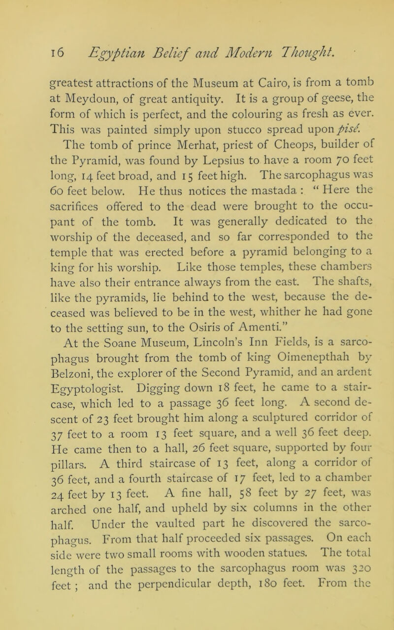 greatest attractions of the Museum at Cairo, is from a tomb at Meydoun, of great antiquity. It is a group of geese, the form of which is perfect, and the colouring as fresh as ever. This was painted simply upon stucco spread upon piscK The tomb of prince Merhat, priest of Cheops, builder of the Pyramid, was found by Lepsius to have a room 70 feet long, 14 feet broad, and 15 feet high. The sarcophagus was 60 feet below. He thus notices the mastada : “ Here the sacrifices offered to the dead were brought to the occu- pant of the tomb. It was generally dedicated to the worship of the deceased, and so far corresponded to the temple that was erected before a pyramid belonging to a king for his worship. Like those temples, these chambers have also their entrance always from the east. The shafts, like the pyramids, lie behind to the west, because the de- ceased was believed to be in the west, whither he had gone to the setting sun, to the Osiris of Amenti.” At the Soane Museum, Lincoln’s Inn Fields, is a sarco- phagus brought from the tomb of king Oimenepthah by Belzoni, the explorer of the Second Pyramid, and an ardent Egyptologist. Digging down 18 feet, he came to a stair- case, which led to a passage 36 feet long. A second de- scent of 23 feet brought him along a sculptured corridor of 37 feet to a room 13 feet square, and a well 36 feet deep. He came then to a hall, 26 feet square, supported by four pillars. A third staircase of 13 feet, along a corridor of 36 feet, and a fourth staircase of 17 feet, led to a chamber 24 feet by 13 feet. A fine hall, 58 feet by 27 feet, was arched one half, and upheld by six columns in the other half. Under the vaulted part he discovered the sarco- phagus. PTom that half proceeded six passages. On each side were two small rooms with wooden statues. The total length of the passages to the sarcophagus room was 320 feet ; and the perpendicular depth, 180 feet. From the