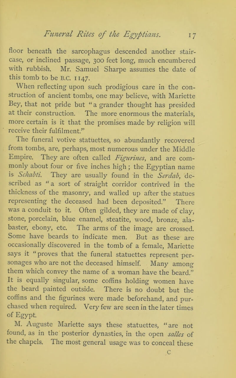 floor beneath the sarcophagus descended another stair- case, or inclined passage, 300 feet long, much encumbered with rubbish. Mr. Samuel Sharpe assumes the date of this tomb to be B.C. 1147. When reflecting upon such prodigious care in the con- struction of ancient tombs, one may believe, with Mariette Bey, that not pride but “a grander thought has presided at their construction. The more enormous the materials, more certain is it that the promises made by religion will receive their fulfilment.^’ The funeral votive statuettes, so abundantly recovered from tombs, are, perhaps, most numerous under the Middle Empire. They are often called Figurines, and are com- monly about four or five inches high; the Egyptian name is Schabti. They are usually found in the Serdab, de- scribed as '' a sort of straight corridor contrived in the thickness of the masonry, and walled up after the statues representing the deceased had been deposited.” There was a conduit to it. Often gilded, they are made of clay, stone, porcelain, blue enamel, steatite, wood, bronze, ala- baster, ebony, etc. The arms of the image are crossed. Some have beards to indicate men. But as these are occasionally discovered in the tomb of a female, Mariette says it “proves that the funeral statuettes represent per- sonages who are not the deceased himself. Many among them which convey the name of a woman have the beard.” It is equally singular, some coffins holding women have the beard painted outside. There is no doubt but the coffins and the figurines were made beforehand, and pur- chased when required. Very few are seen in the later times of Egypt. M. Auguste Mariette says these statuettes, “are not found, as in the posterior dynasties, in the open suites of the chapels. The most general usage was to conceal these C