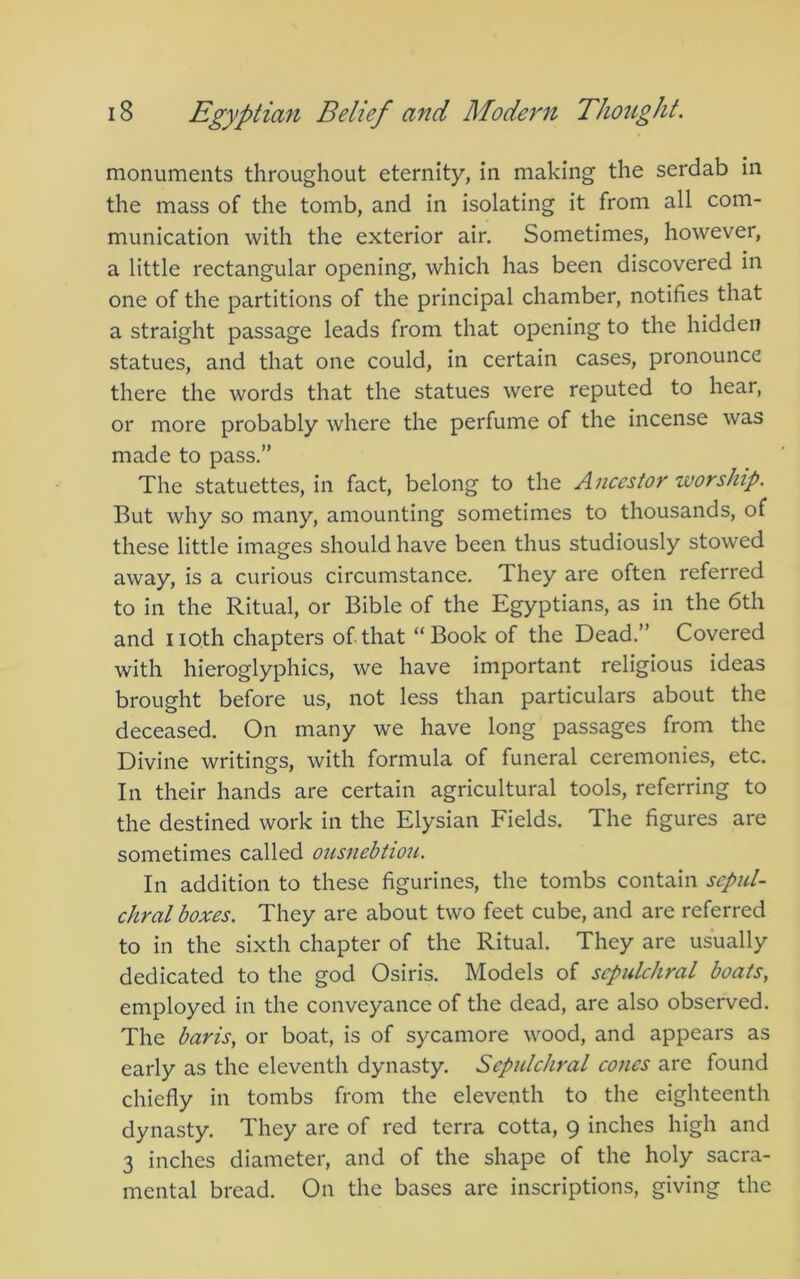 monuments throughout eternity, In making the serdab in the mass of the tomb, and in isolating it from all com- munication with the exterior air. Sometimes, however, a little rectangular opening, which has been discovered in one of the partitions of the principal chamber, notifies that a straight passage leads from that opening to the hidden statues, and that one could, in certain cases, pronounce there the words that the statues were reputed to hear, or more probably where the perfume of the incense was made to pass.” The statuettes, in fact, belong to the Ancestor worship. But why so many, amounting sometimes to thousands, of these little images should have been thus studiously stowed away, is a curious circumstance. They are often referred to in the Ritual, or Bible of the Egyptians, as in the 6th and noth chapters of.that “Book of the Dead.” Covered with hieroglyphics, we have important religious ideas brought before us, not less than particulars about the deceased. On many we have long passages from the Divine writings, with formula of funeral ceremonies, etc. In their hands are certain agricultural tools, referring to the destined work in the Elysian Fields. The figures are sometimes called ousnebtiou. In addition to these figurines, the tombs contain sepul- chral boxes. They are about two feet cube, and are referred to in the sixth chapter of the Ritual. They are usually dedicated to the god Osiris. Models of sepulchral boats, employed in the conveyance of the dead, are also observed. The baris, or boat, is of sycamore wood, and appears as early as the eleventh dynasty. Sepulchral cones are found chiefly in tombs from the eleventh to the eighteenth dynasty. They are of red terra cotta, 9 inches high and 3 inches diameter, and of the shape of the holy sacra- mental bread. On the bases are inscriptions, giving the