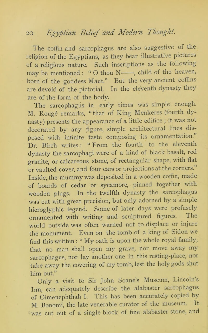 The coffin and sarcophagus are also suggestive of the religion of the Egyptians, as they bear illustrative pictures of a religious nature. Such inscriptions as the following may be mentioned : “ O thou N , child of the heaven, born of the goddess Maut,” But the very ancient coffins are devoid of the pictorial. In the eleventh dynasty they are of the form of the body. The sarcophagus in early times was simple enough. M. Roug6 remarks, “that of King Menkeres (fourth dy- nasty) presents the appearance of a little edifice ; it was not decorated by any figure, simple architectural lines dis- posed with infinite taste composing its ornamentation. Dr. Birch writes: “ From the fourth to the eleventh dynasty the sarcophagi were of a kind of black basalt, red granite, or calcareous stone, of rectangular shape, with flat or vaulted cover, and four ears or projections at the corners.” Inside, the mummy was deposited in a wooden coffin, made of boards of cedar or sycamore, pinned together with wooden plugs. In the twelfth dynasty the sarcophagus was cut with great precision, but only adorned by a simple hieroglyphic legend. Some of later days were profusely ornamented with writing and sculptured figures. The world outside was often warned not to displace or injure the monument. Even on the tomb of a king of Sidon we find this written : “ My oath is upon the whole royal family, that no man shall open my grave, nor move away my sarcophagus, nor lay another one in this resting-place, nor take away the covering of my tomb, lest the holy gods shut him out.” Only a visit to Sir John Soane’s Museum, Lincoln’s Inn, can adequately describe the alabaster sarcophagus of Oimenephthah I. This has been accurately copied by M. Bonomi, the late venerable curator of the museum. It was cut out of a single block of fine alabaster stone, and