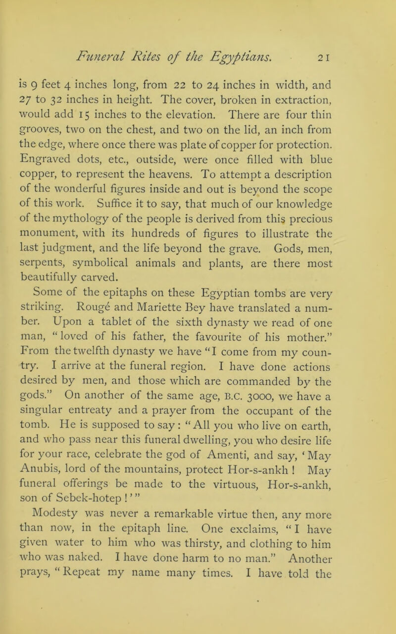 is 9 feet 4 inches long, from 22 to 24 inches in width, and 27 to 32 inches in height. The cover, broken in extraction, would add 15 inches to the elevation. There are four thin grooves, two on the chest, and two on the lid, an inch from the edge, where once there was plate of copper for protection. Engraved dots, etc., outside, were once filled with blue copper, to represent the heavens. To attempt a description of the wonderful figures inside and out is beyond the scope of this work. Suffice it to say, that much of our knowledge of the mythology of the people is derived from this precious monument, with its hundreds of figures to illustrate the last judgment, and the life beyond the grave. Gods, men, serpents, symbolical animals and plants, are there most beautifully carved. Some of the epitaphs on these Egyptian tombs are very striking. Rouge and Mariette Bey have translated a num- ber, Upon a tablet of the sixth dynasty we read of one man, “ loved of his father, the favourite of his mother.” From the twelfth dynasty Ave have “I come from my coun- try. I arrive at the funeral region, I have done actions desired by men, and those which are commanded by the gods.” On another of the same age, B.C. 3000, we have a singular entreaty and a prayer from the occupant of the tomb. He is supposed to say; “All you who live on earth, and who pass near this funeral dwelling, you who desire life for your race, celebrate the god of Amenti, and say, ‘ May Anubis, lord of the mountains, protect Hor-s-ankh ! May funeral offerings be made to the virtuous, Hor-s-ankh, son of Sebek-hotep ! ’ ” Modesty was never a remarkable virtue then, any more than now, in the epitaph line. One exclaims, “ I have given water to him who was thirsty, and clothing to him who was naked. 1 have done harm to no man.” Another prays, “ Repeat my name many times. I have told the
