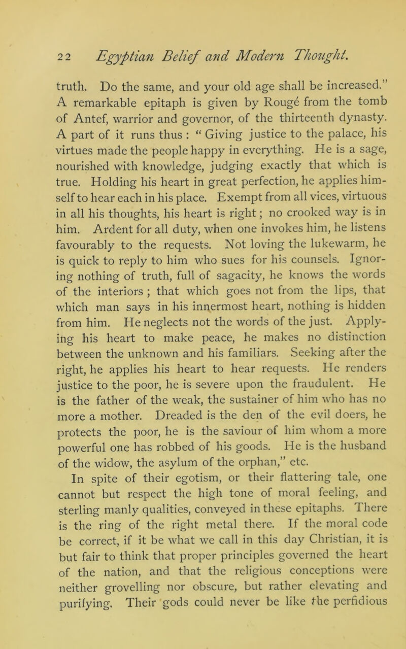 truth. Do the same, and your old age shall be increased.” A remarkable epitaph is given by Rougd from the tomb of Antef, warrior and governor, of the thirteenth dynasty. A part of it runs thus : Giving justice to the palace, his virtues made the people happy in everything. He is a sage, nourished with knowledge, judging exactly that which is true. Holding his heart in great perfection, he applies him- self to hear each in his place. Exempt from all vices, virtuous in all his thoughts, his heart is right; no crooked way is in him. Ardent for all duty, when one invokes him, he listens favourably to the requests. Not loving the lukewarm, he is quick to reply to him who sues for his counsels. Ignor- ing nothing of truth, full of sagacity, he knows the words of the interiors ; that which goes not from the lips, that which man says in his innermost heart, nothing is hidden from him. He neglects not the words of the just. Apply- ing his heart to make peace, he makes no distinction between the unknown and his familiars. Seeking after the right, he applies his heart to hear requests. He renders justice to the poor, he is severe upon the fraudulent. He is the father of the weak, the sustainer of him who has no more a mother. Dreaded is the den of the evil doers, he protects the poor, he is the saviour of him whom a more powerful one has robbed of his goods. He is the husband of the widow, the asylum of the orphan,” etc. In spite of their egotism, or their flattering tale, one cannot but respect the high tone of moral feeling, and sterling manly qualities, conveyed in these epitaphs. There is the ring of the right metal there. If the moral code be correct, if it be what we call in this day Christian, it is but fair to think that proper principles governed the heart of the nation, and that the religious conceptions were neither grovelling nor obscure, but rather elevating and purifying. Their gods could never be like the perfidious