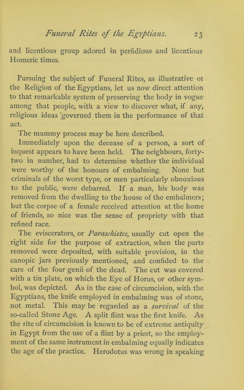 and licentious group adored in perfidious and licentious Homeric times. Pursuing the subject of Funeral Rites, as illustrative ot the Religion of the Egyptians, let us now direct attention to that remarkable system of preserving the body in vogue among that people, with a view to discover what, if any, religious ideas 'governed them in the performance of that act. The mummy process may be here described. Immediately upon the decease of a person, a sort of inquest appears to have been held. The neighbours, forty- two in number, had to determine whether the individual were worthy of the honours of embalming. None but criminals of the worst type, or men particularly obnoxious to the public, were debarred. If a man, his body was removed from the dwelling to the house of the embalmers; but the corpse of a female received attention at the home of friends, so nice was the sense of propriety with that refined race. The eviscerators, or Paraschistes, usually cut open the right side for the purpose of extraction, when the parts removed were deposited, with suitable provision, in the canopic jars previously mentioned, and confided to the care of the four genii of the dead. The cut was covered with a tin plate, on which the Eye of Horus, or other sym- bol, was depicted. As in the case of circumcision, with the Egyptians, the knife employed in embalming was of stone, not metal. This may be regarded as a siirvival of the so-called Stone Age. A split flint was the first knife. As the rite of circumcision is known to be of extreme antiquity in Egypt from the use of a flint by a priest, so the employ- ment of the same instrument in embalming equally indicates the age of the practice. Herodotus was wrong in speaking
