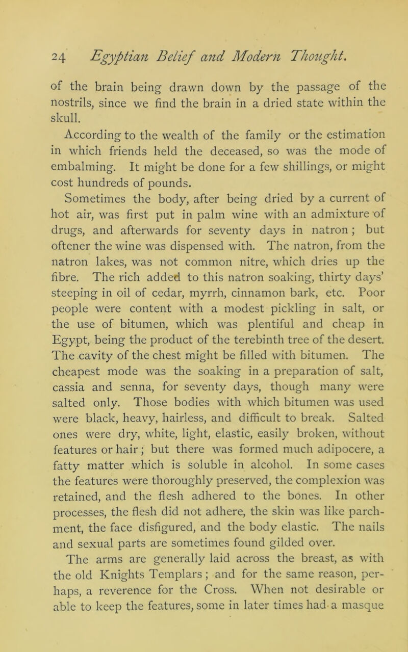of the brain being drawn down by the passage of the nostrils, since we find the brain in a dried state within the skull. According to the wealth of the family or the estimation in which friends held the deceased, so was the mode of embalming. It might be done for a few shillings, or might cost hundreds of pounds. Sometimes the body, after being dried by a current of hot air, was first put in palm wine with an admixture of drugs, and afterwards for seventy days in natron ; but oftener the wine was dispensed with. The natron, from the natron lakes, was not common nitre, which dries up the fibre. The rich added to this natron soaking, thirty days’ steeping in oil of cedar, myrrh, cinnamon bark, etc. Poor people were content with a modest pickling in salt, or the use of bitumen, which was plentiful and cheap in Egypt, being the product of the terebinth tree of the desert. The cavity of the chest might be filled with bitumen. The cheapest mode was the soaking in a preparation of salt, cassia and senna, for seventy days, though many were salted only. Those bodies with which bitumen was used were black, heavy, hairless, and difficult to break. Salted ones were dry, white, light, elastic, easily broken, without features or hair; but there was formed much adipocere, a fatty matter which is soluble in alcohol. In some cases the features were thoroughly preserved, the complexion was retained, and the flesh adhered to the bones. In other processes, the flesh did not adhere, the skin was like parch- ment, the face disfigured, and the body elastic. The nails and sexual parts are sometimes found gilded over. The arms are generally laid across the breast, as with the old Knights Templars; and for the same reason, per- haps, a reverence for the Cross. When not desirable or able to keep the features, some in later times had- a masque