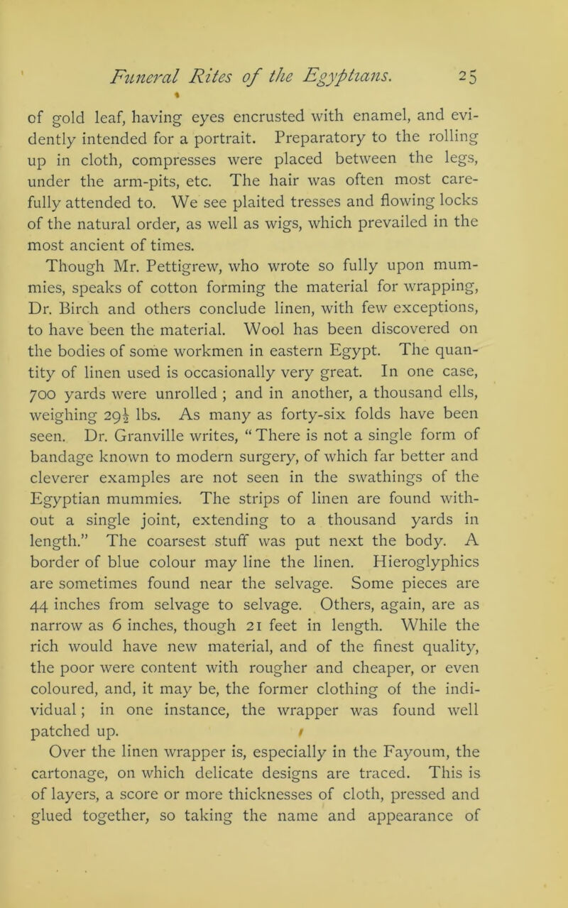 % of gold leaf, having eyes encrusted with enamel, and evi- dently intended for a portrait. Preparatory to the rolling up in cloth, compresses were placed between the legs, under the arm-pits, etc. The hair was often most care- fully attended to. We see plaited tresses and flowing locks of the natural order, as well as wigs, which prevailed in the most ancient of times. Though Mr. Pettigrew, who wrote so fully upon mum- mies, speaks of cotton forming the material for wrapping, Dr. Birch and others conclude linen, with few exceptions, to have been the material. Wool has been discovered on the bodies of some workmen in eastern Egypt. The quan- tity of linen used is occasionally very great. In one case, 700 yards were unrolled ; and in another, a thousand ells, weighing 29^ lbs. As many as forty-six folds have been seen. Dr. Granville writes, “ There is not a single form of bandage known to modern surgery, of which far better and cleverer examples are not seen in the swathings of the Egyptian mummies. The strips of linen are found with- out a single joint, extending to a thousand yards in length.” The coarsest stuff was put next the body. A border of blue colour may line the linen. Hieroglyphics are sometimes found near the selvage. Some pieces are 44 inches from selvage to selvage. Others, again, are as narrow as 6 inches, though 21 feet in length. While the rich would have new material, and of the finest quality, the poor were content with rougher and cheaper, or even coloured, and, it may be, the former clothing of the indi- vidual ; in one instance, the wrapper was found well patched up. / Over the linen wrapper is, especially in the Fayoum, the cartonage, on which delicate designs are traced. This is of layers, a score or more thicknesses of cloth, pressed and glued together, so taking the name and appearance of
