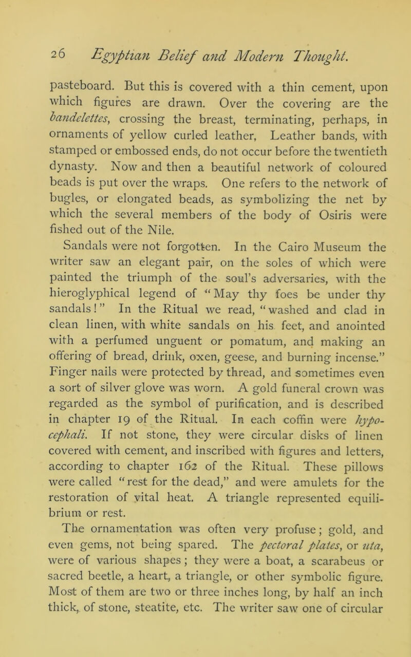 pasteboard. But this is covered with a thin cement, upon which figures are drawn. Over the covering are the bandelettes, crossing the breast, terminating, perhaps, in ornaments of yellow curled leather, Leather bands, with stamped or embossed ends, do not occur before the twentieth dynasty. Now and then a beautiful network of coloured beads is put over the wraps. One refers to the network of bugles, or elongated beads, as symbolizing the net by which the several members of the body of Osiris were fished out of the Nile, Sandals were not forgotten. In the Cairo Museum the writer saw an elegant pair, on the soles of which were painted the triumph of the soul’s adversaries, with the hieroglyphical legend of “May thy foes be under thy sandals!” In the Ritual we read, “washed and clad in clean linen, with white sandals on his feet, and anointed with a perfumed unguent or pomatum, and making an offering of bread, drink, oxen, geese, and burning incense.” Finger nails were protected by thread, and sometimes even a sort of silver glove was worn. A gold funeral crown was regarded as the symbol of purification, and is described in chapter 19 of the Ritual. In each coffin were hypo- cephali. If not stone, they were circular disks of linen covered with cement, and inscribed with figures and letters, according to chapter 162 of the Ritual. These pillows were called “ rest for the dead,” and were amulets for the restoration of vital heat. A triangle represented equili- brium or rest. The ornamentation was often very profuse; gold, and even gems, not being spared. The pectoral plates, or uta, were of various shapes; they were a boat, a scarabeus or sacred beetle, a heart, a triangle, or other symbolic figure. Most of them are two or three inches long, by half an inch thick, of stone, steatite, etc. The writer saw one of circular