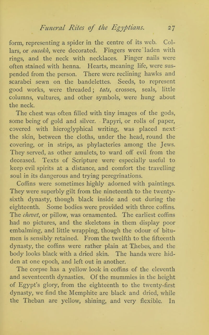 form, representing a spider in the centre of its web. Col- lars, or oitsekh, \YtvQ decorated. Fingers were'laden with rings, and the neck with necklaces. Finger nails were often stained with henna. Hearts, meaning life, were sus- pended from the person. There were reclining hawks and scarabei sewn on the bandelettes. Seeds, to represent good works, were threaded; tats, crosses, seals, little columns, vultures, and other symbols, were hung about the neck. The chest was often filled with tiny images of the gods, some being of gold and silver. Papyri, or rolls of paper, covered with hieroglyphical writing, was placed next the skin, between the cloths, under the head, round the covering, or in strips, as phylacteries among the Jews. They served, as other amulets, to ward off evil from the deceased. Texts of Scripture were especially useful to keep evil spirits at a distance, and comfort the travelling soul in its dangerous and trying peregrinations. Coffins were sometimes highly adorned with paintings. They were superbly gilt from the nineteenth to the twenty- sixth dynasty, though black inside and out during the eighteenth. Some bodies, were provided with three coffins. The chevet, or pillow, was ornamented. The earliest coffins had no pictures, and the skeletons in them display poor embalming, and little wrapping, though the odour of bitu- men is sensibly retained. From the twelfth to the fifteenth dynasty, the coffins were rather plain at Thebes, and the body looks black with a dried skin. The hands were hid- den at one epoch, and left out in another. The corpse has a yellow look in coffins of the eleventh and seventeenth dynasties. Of the mummies in the height of Egypt’s glory, from the eighteenth to the twenty-first dynasty, we find the Memphite are black and dried, while the Theban are yellow, shining, and very flexible. In