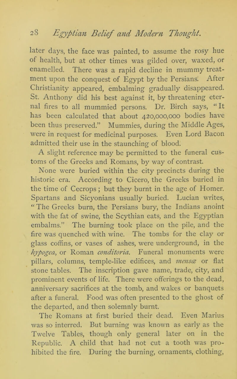 later days, the face was painted, to assume the rosy hue of health, but at other times was gilded over, waxed, or enamelled. There was a rapid decline in mummy treat- ment upon the conquest of Egypt by the Persians. After Christianity appeared, embalming gradually disappeared. St. Anthony did his best against it, by threatening eter- nal fires to all mummied persons. Dr. Birch says, “ It has been calculated that about 420,000,000 bodies have been thus preserved.” Mummies, during the Middle Ages, were in request for medicinal purposes. Even Lord Bacon admitted their use in the staunching of blood, A slight reference may be permitted to the funeral cus- toms of the Greeks and Romans, by way of contrast. None were buried within the city precincts during the historic era. According to Cicero, the Greeks buried in the time of Cecrops ; but they burnt in the age of Homer. Spartans and Sicyonians usually buried. Lucian writes. The Greeks burn, the Persians bury, the Indians anoint with the fat of swine, the Scythian eats, and the Egyptian embalms.” The burning took place on the pile, and the fire was quenched with wine. The tombs for the clay or glass coffins, or vases of ashes, were underground, in the hypogea, or Roman conditoria. Funeral monuments were pillars, columns, temple-like edifices, and menses or flat stone tables. The inscription gave name, trade, city, and prominent events of life. There were offerings to the dead, anniversary sacrifices at the tomb, and wakes or banquets after a funeral. Food was often presented to the ghost of the departed, and then solemnly burnt. The Romans at first buried their dead. Even Marius was so interred. But burning was known as early as the Twelve Tables, though only general later on in the Republic. A child that had not cut a tooth was pro- hibited the fire. During the burning, ornaments, clothing.