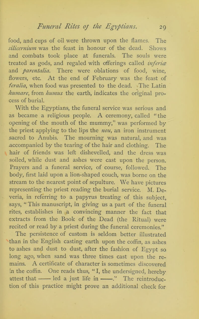 food, a,nd cups of oil were thrown upon the flames. The silicernium was the feast in honour of the dead. Shows and combats took place at funerals. The souls were treated as gods, and regaled with offerings called inferice and parentalia. There were oblations of food, wine, flowers, etc. At the end of February was the feast of feralia, when food was presented to the dead. »The Latin Immare, from humus the earth, indicates the original pro- cess of burial. With the Egyptians, the funeral service was serious and as became a religious people. A ceremony, called “the opening of the mouth of the mummy,” was performed by the priest applying to the lips the nou, an iron instrument sacred to Anubis. The mourning was natural, and was accompanied by the tearing of the hair and clothing. The hair of friends was left dishevelled, and the dress was soiled, while dust and ashes were cast upon the person. Prayers and a funeral service, of course, followed. The body, first laid upon a lion-shaped couch, was borne on the stream to the nearest point of sepulture. We have pictures representing the priest reading the burial service. M. De- veria, in referring to a papyrus treating of this subject, says, “ This manuscript, in giving us a part of the funeral rites, establishes in a convincing manner the fact that extracts from the Book of the Dead (the Ritual) were recited or read by a priest during the funeral ceremonies.” The persistence of custom is seldom better illustrated than in the English casting earth upon the coffin, as ashes to ashes and dust to dust, after the fashion of Egypt so long ago, when sand was three times cast upon the re- mains. A certificate of character is sometimes discovered in the coffin. One reads thus, “ I, the undersigned, hereby attest that led a just life in .” The reintroduc- tion of this practice might prove an additional check for