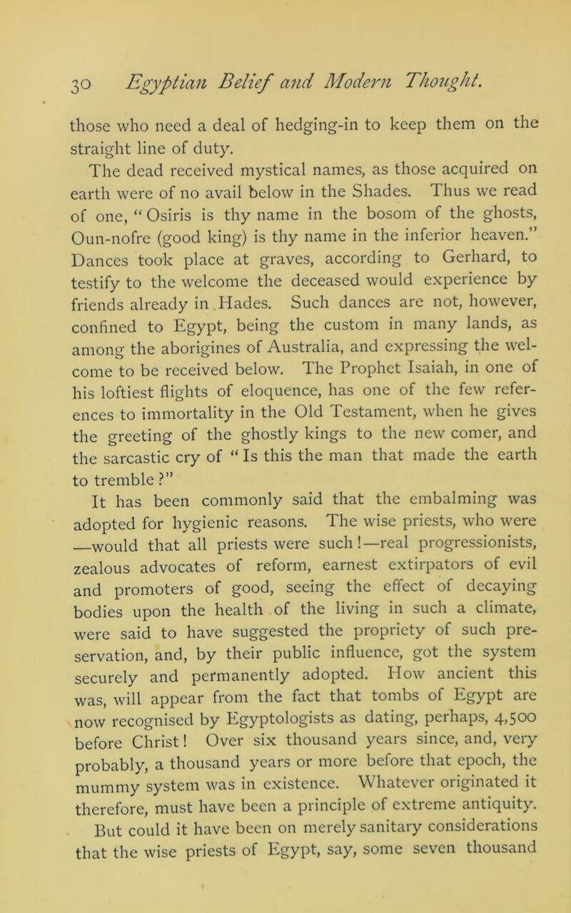 those who need a deal of hedging-in to keep them on the straight line of duty. The dead received mystical names, as those acquired on earth were of no avail below in the Shades. Thus we read of one, “ Osiris is thy name in the bosom of the ghosts, Oun-nofre (good king) is thy name in the inferior heaven.” Dances took place at graves, according to Gerhard, to testify to the welcome the deceased would experience by friends already in Hades. Such dances are not, however, confined to Egypt, being the custom in many lands, as among the aborigines of Australia, and expressing the wel- come to be received below. The Prophet Isaiah, in one of his loftiest flights of eloquence, has one of the few refer- ences to immortality in the Old Testament, when he gives the greeting of the ghostly kings to the new comer, and the sarcastic cry of “ Is this the man that made the earth to tremble It has been commonly said that the embalming was adopted for hygienic reasons. The wise priests, who were would that all priests were such!—real progressionists, zealous advocates of reform, earnest extirpators of evil and promoters of good, seeing the effect of decaying bodies upon the health of the living in such a climate, were said to have suggested the propriety of such pre- servation, and, by their public influence, got the system securely and permanently adopted. How ancient this was, will appear from the fact that tombs of Egypt are now recognised by Egyptologists as dating, perhaps, 4,500 before Christ I Over six thousand years since, and, very probably, a thousand years or more before that epoch, the mummy system was in existence. Whatever originated it therefore, must have been a principle of extreme antiquity. But could it have been on merely sanitary considerations that the wise priests of Egypt, say, some seven thousand