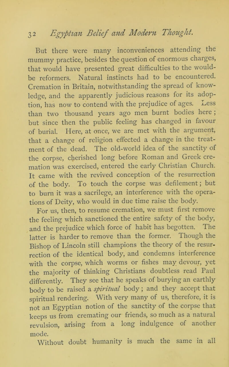 But there were many inconveniences attending the mummy practice, besides the question of enormous charges, that would have presented great difficulties to the would- be reformers. Natural instincts had to be encountered. Cremation in Britain, notwithstanding the spread of know- ledge, and the apparently judicious reasons for its adop- tion, has now to contend with the prejudice of ages, i-icss than two thousand years ago men burnt bodies here ; but since then the public feeling has changed in favour of burial. Here, at once, we are met with the argument, that a change of religion effected a change in the treat- ment of the dead. The old-world idea of the sanctity of the corpse, cherished long before Roman and Greek cre- mation was exercised, entered the early Christian Church. It came with the revived conception of the resurrection of the body. To touch the corpse was defilement; but to burn it was a sacrilege, an interference with the opera- tions of Deity, who would in due time raise the body. For us, then, to resume cremation, we must first remove the feeling which sanctioned the entire safety of the body, and the prejudice which force of habit has begotten. The latter is harder to remove than the former. Though the Bishop of Lincoln still champions the theory of the resur- rection of the identical body, and condemns interference with the corpse, which worms or fishes may devour, yet the majority of thinking Christians doubtless read Paul differently. They see that he speaks of burying an earthly body to be raised a spiritual body; and they accept that spiritual rendering. With very many of us, therefore, it is not an Egyptian notion of the sanctity of the corpse that keeps us from cremating our friends, so much as a natural revulsion, arising from a long indulgence of another mode. Without doubt humanity is much the same in all