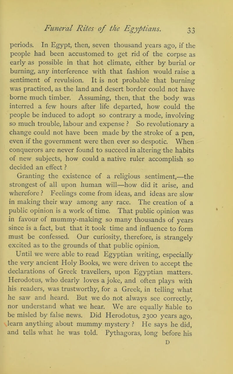 periods. In Egypt, then, seven thousand years ago, if the people had been accustomed to get rid of the corpse as early as possible in that hot climate, either by burial or burning, any interference with that fashion would raise a sentiment of revulsion. It is not probable that burning was practised, as the land and desert border could not have borne much timber. Assuming, then, that the body was interred a few hours after life departed, how could the people be induced to adopt so contrary a mode, involving so much trouble, labour and expense } So revolutionary a change could not have been made by the stroke of a pen, even if the government were then ever so despotic. When conquerors are never found to succeed in altering the habits of new subjects, how could a native ruler accomplish so decided an effect} Granting the existence of a religious sentiment,—the strongest of all upon human will—how did it arise, and wherefore ? Feelings come from ideas, and ideas are slow in making their way among any race. The creation of a public opinion is a work of time. That public opinion was in favour of mummy-making so many thousands of years since is a fact, but that it took time and influence to form must be confessed. Our curiosity, therefore, is strangely excited as to the grounds of that public opinion. Until we were able to read Egyptian writing, especially the very ancient Holy Books, we were driven to accept the declarations of Greek travellers, upon Egyptian matters. Herodotus, who dearly loves a joke, and often plays with his readers, was trustworthy, for a Greek, in telling what he saw and heard. But we do not always see correctly, nor understand what we hear. We are equally Kable to be misled by false news. Did Herodotus, 2300 years ago, learn anything about mummy mystery ? He says he did, and tells what he was told. Pythagoras, long before his