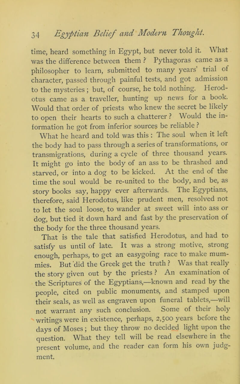 time, heard something in Egypt, but never told it What was the difference between them ? Pythagoras came as a philosopher to learn, submitted to many years’ trial of character, passed through painful tests, and got admission to the mysteries ; but, of course, he told nothing. Herod- otus came as a traveller, hunting up news for a book. Would that order of priests who knew the secret be likely to open their hearts to such a chatterer ? Would the in- formation he got from inferior sources be reliable ? What he heard and told was this : The soul when it left the body had to pass through a series of transformations, or transmigrations, during a cycle of three thousand years. It might go into the body of an ass to be thrashed and starved, or into a dog to be kicked. At the end of the time the soul would be re-united to the body, and be, as story books say, happy ever afterwards. The Egyptians, therefore, said Herodotus, like prudent men, resolved not to let the soul loose, to wander at sweet will into ass or dog, but tied it down hard and fast by the preservation of the body for the three thousand years. That is the tale that satisfied Herodotus, and had to satisfy us until of late. It was a strong motive, strong enough, perhaps, to get an easygoing race to make mum- mies. But’did the Greek get the truth .? Was that really the story given out by the priests } An examination of the Scriptures of the Egyptians,—known and read by the people, cited on public monuments, and stamped upon their seals, as well as engraven upon funeral tablets,—will not warrant any such conclusion. Some of their holy writings were in existence, perhaps, 2,500 years before the days of Moses ; but they throw no decided light upon the question. What they tell will be read elsewhere in the present volume, and the reader can form his own judg- ment.