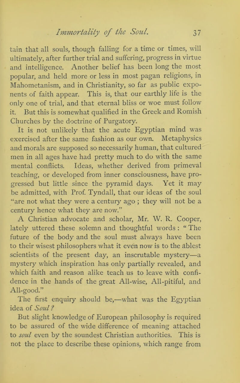 tain that all souls, though falling for a time or times, will ultimately, after further trial and suffering, progress in virtue and intelligence. Another belief has been long the most popular, and held more or less in most pagan religions, in Mahometanism, and in Christianity, so far as public expo- nents of faith appear. This is, that our earthly life is the only one of trial, and that eternal bliss or woe must follow it. But this is somewhat qualified in the Greek and Romish Churches by the doctrine of Purgatory. It is. not unlikely that the acute Egyptian mind was exercised after the same fashion as our own. Metaphysics and morals are supposed so necessarily human, that cultured men in all ages have had pretty much to do with the same mental conflicts. Ideas, whether derived from primeval teaching, or developed from inner consciousness, have pro- gressed but little since the pyramid days. Yet it may be admitted, with Prof Tyndall, that our ideas of the soul “are not what they were a century ago ; they will not be a century hence what they are now.” A Christian advocate and scholar, Mr. W. R. Cooper, lately uttered these solemn and thoughtful words : “ The future of the body and the soul must always have been to their wisest philosophers what it even now is to the ablest scientists of the present day, an inscrutable mystery—a mystery which inspiration has only partially revealed, and which faith and reason alike teach us to leave with confi- dence in the hands of the great All-wise, All-pitiful, and All-good.” The first enquiry should be,—what was the Egyptian idea of Soul ? But slight knowledge of European philosophy is required to be assured of the wide difference of meaning attached to soul even by the soundest Christian authorities. This is not the place to describe these opinions, which range from
