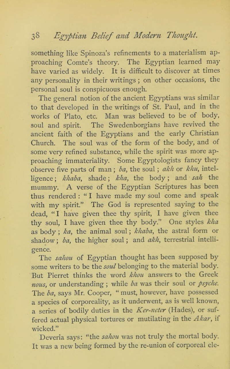 something like Spinoza’s refinements to a materialism ap- proaching Comte’s theory. The Egyptian learned may have varied as widely. It is difficult to discover at times any personality in their writings ; on other occasions, the personal soul is conspicuous enough. The general notion of the ancient Egyptians was similar to that developed in the writings of St. Paul, and in the works of Plato, etc. Man was believed to be of body, soul and spirit. The Swedenborgians have revived the ancient faith of the Egyptians and the early Christian Church. The soul was of the form of the body, and of some very refined substance, while the spirit was more ap- proaching immateriality. Some Egyptologists fancy they observe five parts of man; ba, the soul ; akh or khu, intel- ligence ; khaba, shade; kha, the body; and sah the mummy. A verse of the Egyptian Scriptures has been thus rendered : “ I have made my soul come and speak with my spirit.” The God is represented saying to the dead, “ I have given thee thy spirit, I have given thee thy soul, I have given thee thy body.” One styles kha as body ; ka, the animal soul; khaba, the astral form or shadow; ba, the higher soul; and akh, terrestrial intelli- gence. The sahou of Egyptian thought has been supposed by some writers to be the soul belonging to the material body. But Pierret thinks the word khou answers to the Greek nous, or understanding ; while ba was their soul or psyche. The ba, says Mr. Cooper, “ must, however, have possessed a species of corporeality, as it underwent, as is well known, a series of bodily duties in the Ker-nctcr (Hades), or suf- fered actual physical tortures or mutilating in the Akar, if wicked.” Deveria says: “the sahou was not truly the mortal body. It was a new being formed by the re-union of corporeal ele-