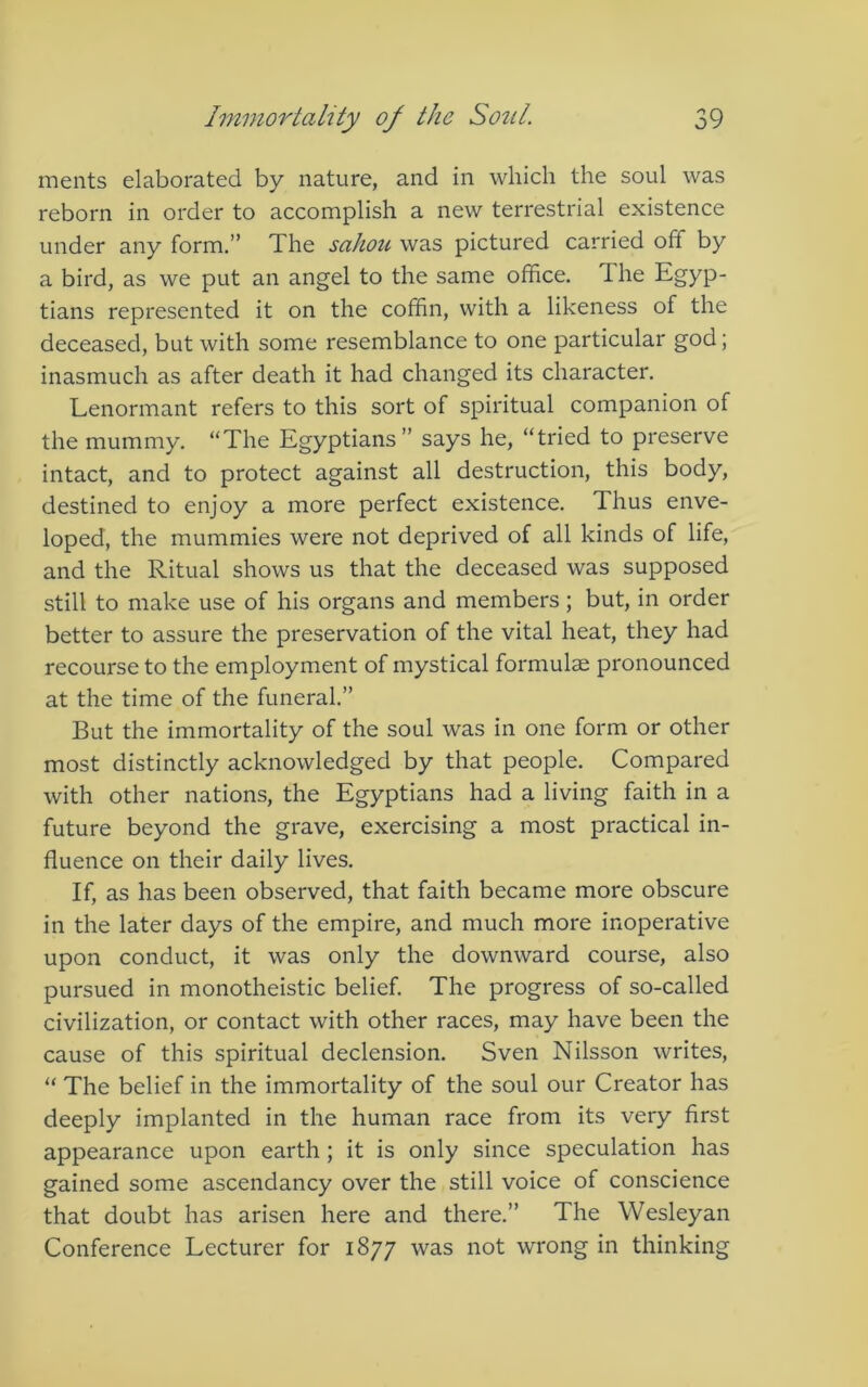 ments elaborated by nature, and in which the soul was reborn in order to accomplish a new terrestrial existence under any form,” The sahou was pictured carried off by a bird, as we put an angel to the same office. The Egyp- tians represented it on the coffin, with a likeness of the deceased, but with some resemblance to one particular god; inasmuch as after death it had changed its character, Lenormant refers to this sort of spiritual companion of the mummy, “The Egyptians ” says he, “tried to preserve intact, and to protect against all destruction, this body, destined to enjoy a more perfect existence. Thus enve- loped, the mummies were not deprived of all kinds of life, and the Ritual shows us that the deceased was supposed still to make use of his organs and members; but, in order better to assure the preservation of the vital heat, they had recourse to the employment of mystical formulae pronounced at the time of the funeral.” But the immortality of the soul was in one form or other most distinctly acknowledged by that people. Compared with other nations, the Egyptians had a living faith in a future beyond the grave, exercising a most practical in- fluence on their daily lives. If, as has been observed, that faith became more obscure in the later days of the empire, and much more inoperative upon conduct, it was only the downward course, also pursued in monotheistic belief. The progress of so-called civilization, or contact with other races, may have been the cause of this spiritual declension. Sven Nilsson writes, “ The belief in the immortality of the soul our Creator has deeply implanted in the human race from its very first appearance upon earth; it is only since speculation has gained some ascendancy over the still voice of conscience that doubt has arisen here and there.” The Wesleyan Conference Lecturer for 1877 was not wrong in thinking