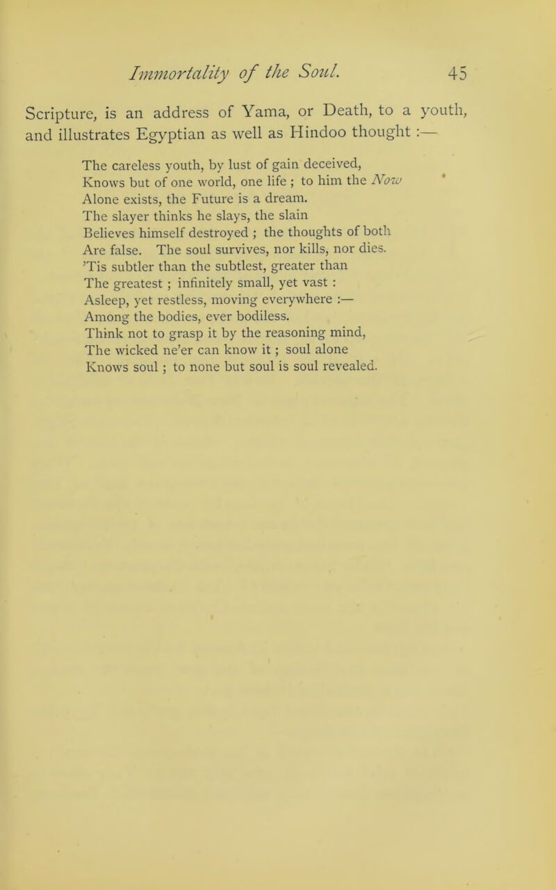 Scripture, is an address of Yama, or Death, to a youth, and illustrates Egyptian as well as Hindoo thought :— The careless youth, by lust of gain deceived, Knows but of one world, one life ; to him the Now Alone exists, the Future is a dream. The slayer thinks he slays, the slain Believes himself destroyed ; the thoughts of both Are false. The soul survives, nor kills, nor dies. ’Tis subtler than the subtlest, greater than The greatest ; infinitely small, yet vast : Asleep, yet restless, moving everywhere :— Among the bodies, ever bodiless. Think not to grasp it by the reasoning mind. The wicked ne’er can know it; soul alone Knows soul; to none but soul is soul revealed.