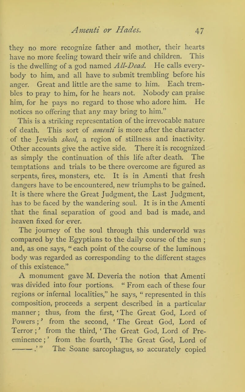 they no more recognize father and mother, their hearts have no more feeling toward their wife and children. This is the dwelling of a god named All-Dead. He calls every- body to him, and all have to submit trembling before his anger. Great and little are the same to him. Each trem- bles to pray to him, for he hears not. Nobody can praise him, for he pays no regard to those who adore him. He notices no offering that any may bring to him.” This is a striking representation of the irrevocable nature of death. This sort of amenti is more after the character of the Jewish sheol, a region of stillness and inactivity. Other accounts give the active side. There it is recognized as simply the continuation of this life after death. The temptations and trials to be there overcome are figured as serpents, fires, monsters, etc. It is in Amenti that fresh dangers have to be encountered, new triumphs to be gained. It is there where the Great Judgment, the Last Judgment, has to be faced by the wandering soul. It is in the Amenti that the final separation of good and bad is made, and heaven fixed for ever. The journey of the soul through this underworld was compared by the Egyptians to the daily course of the sun ; and, as one says, “ each point of the course of the luminous body was regarded as corresponding to the different stages of this existence.” A monument gave M. Deveria the notion that Amenti was divided into four portions. “ From each of these four regions or infernal localities,” he says, “ represented in this composition, proceeds a serpent described in a particular manner; thus, from the first, ‘ The Great God, Lord of Powers; ^ from the second, ‘ The Great God, Lord of Terror;^ from the third, ‘The Great God, Lord of Pre- eminence ; ’ from the fourth, ‘ The Great God, Lord of .’ ” The Soane sarcophagus, so accurately copied