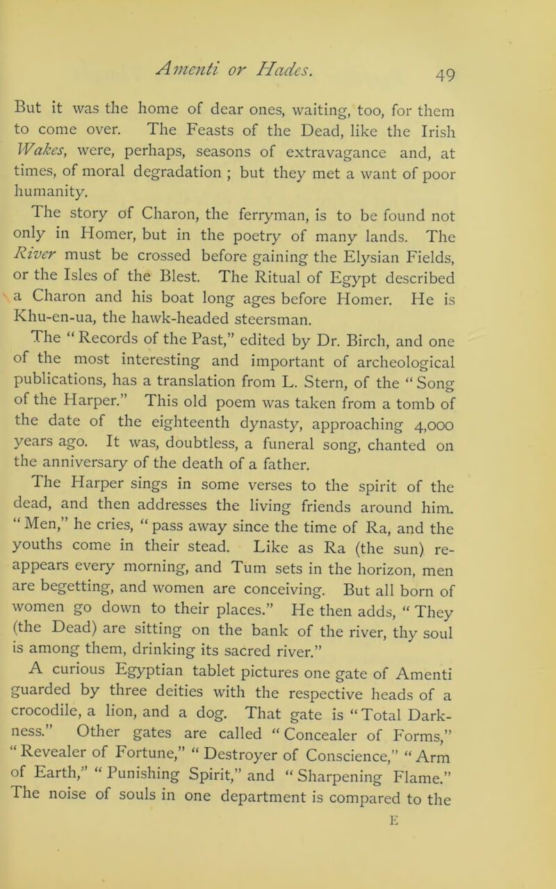 49 But it was the home of dear ones, waiting, too, for them to come over. The Feasts of the Dead, like the Irish Wakes, were, perhaps, seasons of extravagance and, at times, of moral degradation ; but they met a want of poor humanity. The story of Charon, the ferryman, is to be found not only in Homer, but in the poetry of many lands. The River must be crossed before gaining the Elysian Fields, or the Isles of the Blest. The Ritual of Egypt described a Charon and his boat long ages before Homer. He is Khu-en-ua, the hawk-headed steersman. The “Records of the Past,” edited by Dr. Birch, and one of the most interesting and important of archeological publications, has a translation from L. Stern, of the “ Son? of the Harper. This old poem was taken from a tomb of the date of the eighteenth dynasty, approaching 4,000 years ago. It was, doubtless, a funeral song, chanted on the anniversary of the death of a father. The Harper sings in some verses to the spirit of the dead, and then addresses the living friends around himu “ Men,” he cries, “ pass away since the time of Ra, and the youths come in their stead. Like as Ra (the sun) re- appears every morning, and Turn sets in the horizon, men are begetting, and women are conceiving. But all born of women go down to their places.” He then adds, “ They (the Dead) are sitting on the bank of the river, thy soul is among them, drinking its sacred river.” A curious Egyptian tablet pictures one gate of Amenti guarded by three deities with the respective heads of a crocodile, a lion, and a dog. That gate is “ Total Dark- ness.” Other gates are called “Concealer of Forms,” “ Revealer of Fortune,” “ Destroyer of Conscience,” “ Arm of Earth,’ “ Punishing Spirit,” and “ Sharpening Flame.” The noise of souls in one department is compared to the