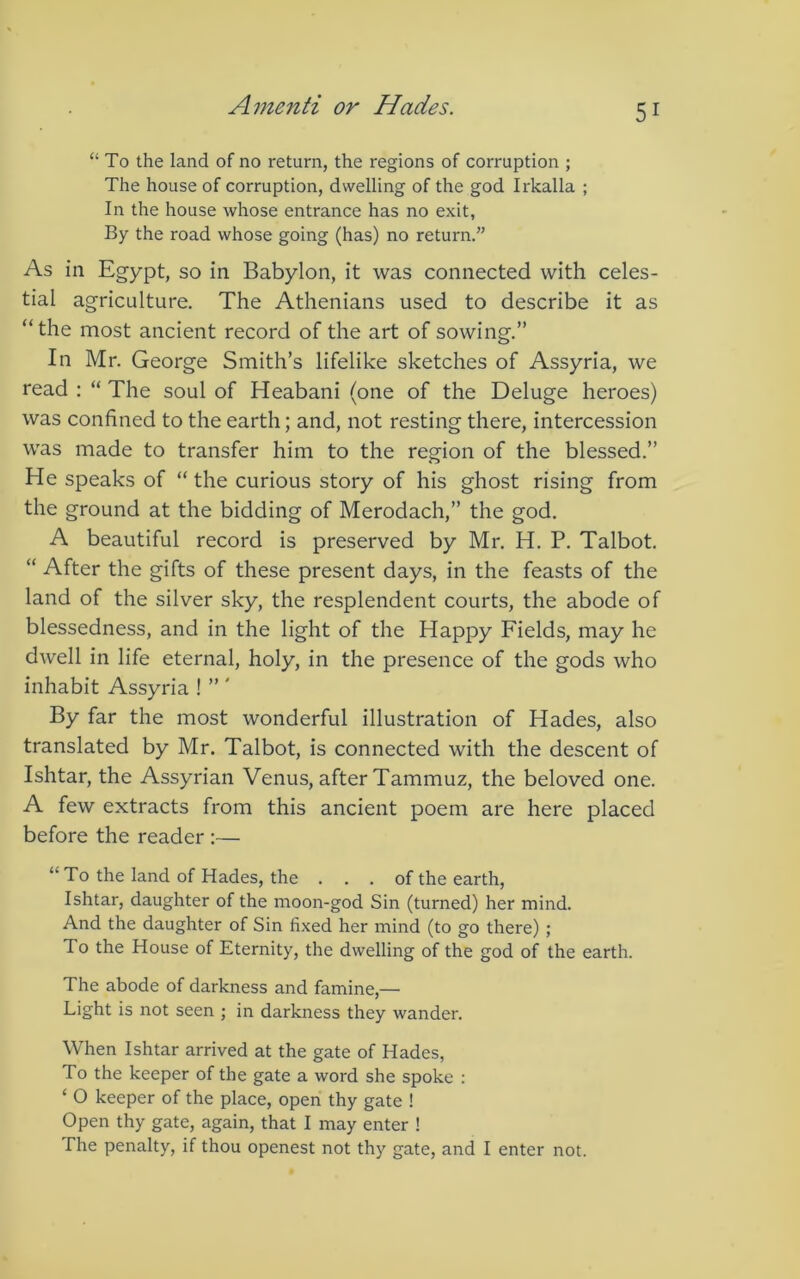 “To the land of no return, the regions of corruption ; The house of corruption, dwelling of the god Irkalla ; In the house whose entrance has no exit, By the road whose going (has) no return.” As in Egypt, so in Babylon, it was connected with celes- tial agriculture. The Athenians used to describe it as “the most ancient record of the art of sowing.” In Mr. George Smith’s lifelike sketches of Assyria, we read : “ The soul of Heabani (one of the Deluge heroes) was confined to the earth; and, not resting there, intercession was made to transfer him to the region of the blessed.” He speaks of “ the curious story of his ghost rising from the ground at the bidding of Merodach,” the god. A beautiful record is preserved by Mr, H. P, Talbot. “ After the gifts of these present days, in the feasts of the land of the silver sky, the resplendent courts, the abode of blessedness, and in the light of the Happy Fields, may he dwell in life eternal, holy, in the presence of the gods who inhabit Assyria ! ” ' By far the most wonderful illustration of Hades, also translated by Mr. Talbot, is connected with the descent of Ishtar, the Assyrian Venus, after Tammuz, the beloved one. A few extracts from this ancient poem are here placed before the reader :— “To the land of Hades, the . . . of the earth, Ishtar, daughter of the moon-god Sin (turned) her mind. And the daughter of Sin fixed her mind (to go there) ; To the House of Eternity, the dwelling of the god of the earth. The abode of darkness and famine,— Light is not seen ; in darkness they wander. When Ishtar arrived at the gate of Hades, To the keeper of the gate a word she spoke : ‘ O keeper of the place, open thy gate ! Open thy gate, again, that I may enter ! The penalty, if thou openest not thy gate, and I enter not.