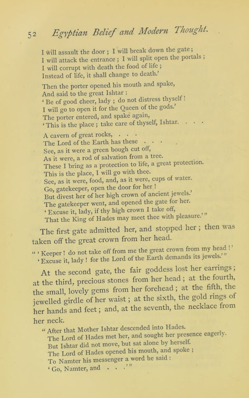 I will assault the door ; I will break down the gate; I will attack the entrance ; I will split open the portals ; I will corrupt with death the food of life ; Instead of life, it shall change to death. Then the porter opened his mouth and spake, And said to the great Ishtar ; , ir t ‘ Be of good cheer, lady ; do not distress thyself . I will go to open it for the Queen of the gods.’ The porter entered, and spake again, ‘ This is the place ; take care of thyself, Ishtar. . • • A cavern of great rocks, . • • The Lord of the Earth has these ... See, as it were a green bough cut off. As it were, a rod of salvation from a tree. These I bring as a protection to life, a great protection. This is the place, I will go with thee. See, as it were, food, and, as it were, cups of water. Go, gatekeeper, open the door for her ! ^ _ But divest her of her high crown of ancient jewels. The gatekeeper went, and opened the gate for her. ‘ Excuse it, lady, if thy high crown I take off, ^ That the King of Hades may meet thee with pleasure. The first gate admitted her, and stopped her ; then was taken off the great crown from her head. ^ Keeper ! do not take off from me the great crown from my head ! ’ ‘ Excuse it, lady ! for the Lord of the Earth demands its jewels. At the second gate, the fair goddess lost her eaiTings ; at the third, precious stones from her head ; at the small, lovely gems from her forehead ; at the fifth, tie jewelled girdle of her waist; at the sixth, the gold rings of her hands and feet; and, at the seventh, the necklace from her neck. “ After that Mother Ishtar descended into Hades. The Lord of Hades met her, and sought her presence eager y But Ishtar did not move, but sat alone by herself. The Lord of Hades opened his mouth, and spoke ; To Namter his messenger a word he said . ‘ Go, Namter, and . •