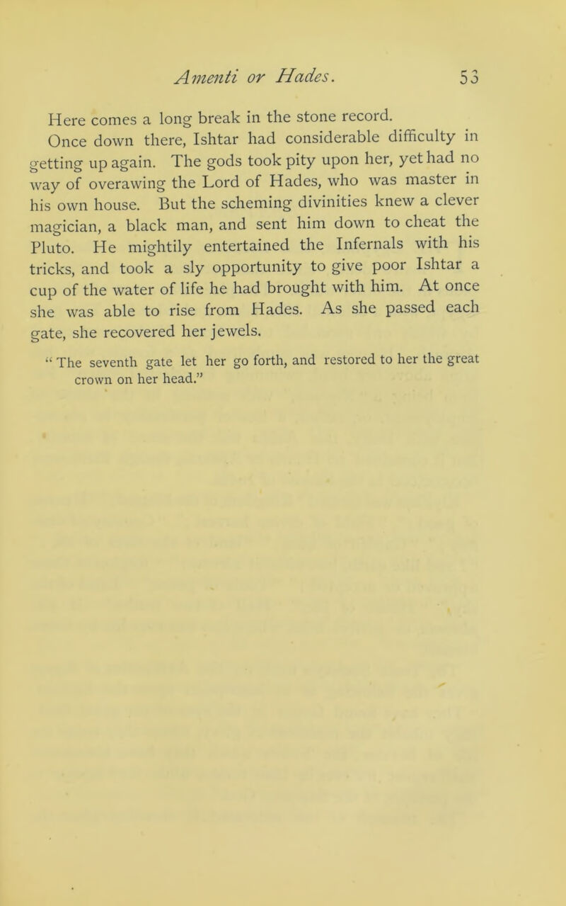Here comes a long break in the stone record. Once down there, Ishtar had considerable difficulty in getting up again. The gods took pity upon her, yet had no way of overawing the Lord of Hades, who was master in his own house. But the scheming divinities knew a clever magician, a black man, and sent him down to cheat the Pluto. He mightily entertained the Internals with his tricks, and took a sly opportunity to give poor Ishtar a cup of the water of life he had brought with him. At once she was able to rise from Hades. As she passed each gate, she recovered her jewels. “ The seventh gate let her go forth, and restored to her the great crown on her head.”