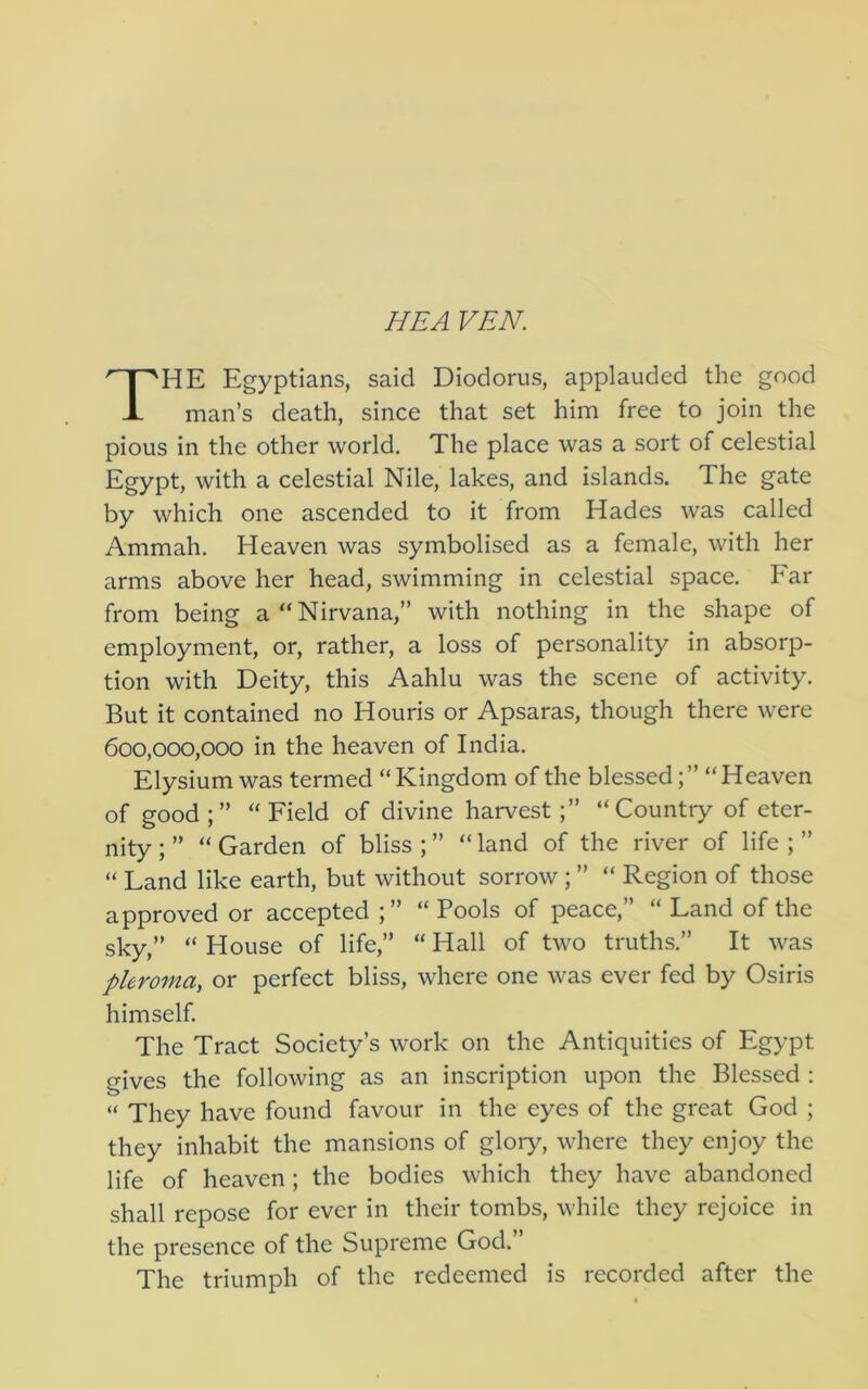 HE A VEN. HE Egyptians, said Diodorus, applauded the good man’s death, since that set him free to join the pious in the other world. The place was a sort of celestial Egypt, with a celestial Nile, lakes, and islands. The gate by which one ascended to it from Hades was called Ammah. Heaven was symbolised as a female, with her arms above her head, swimming in celestial space. Far from being a “Nirvana,” with nothing in the shape of employment, or, rather, a loss of personality in absorp- tion with Deity, this Aahlu was the scene of activity. But it contained no Houris or Apsaras, though there were 600,000,000 in the heaven of India. Elysium was termed “ Kingdom of the blessed; ” “Heaven of good;” “Field of divine harvest;” “Country of eter- nity ; ” “ Garden of bliss ; ” “ land of the river of life ; ” “ Land like earth, but without sorrow ; ” “ Region of those approved or accepted ;” “ Pools of peace,” “ Land of the sky,” “ House of life,” “ Hall of two truths.” It was phroma, or perfect bliss, where one was ever fed by Osiris himself. The Tract Society’s work on the Antiquities of Egypt gives the following as an inscription upon the Blessed : “ They have found favour in the eyes of the great God ; they inhabit the mansions of gloiy, where they enjoy the life of heaven; the bodies which they have abandoned shall repose for ever in their tombs, while they rejoice in the presence of the Supreme God.’ The triumph of the redeemed is recorded after the