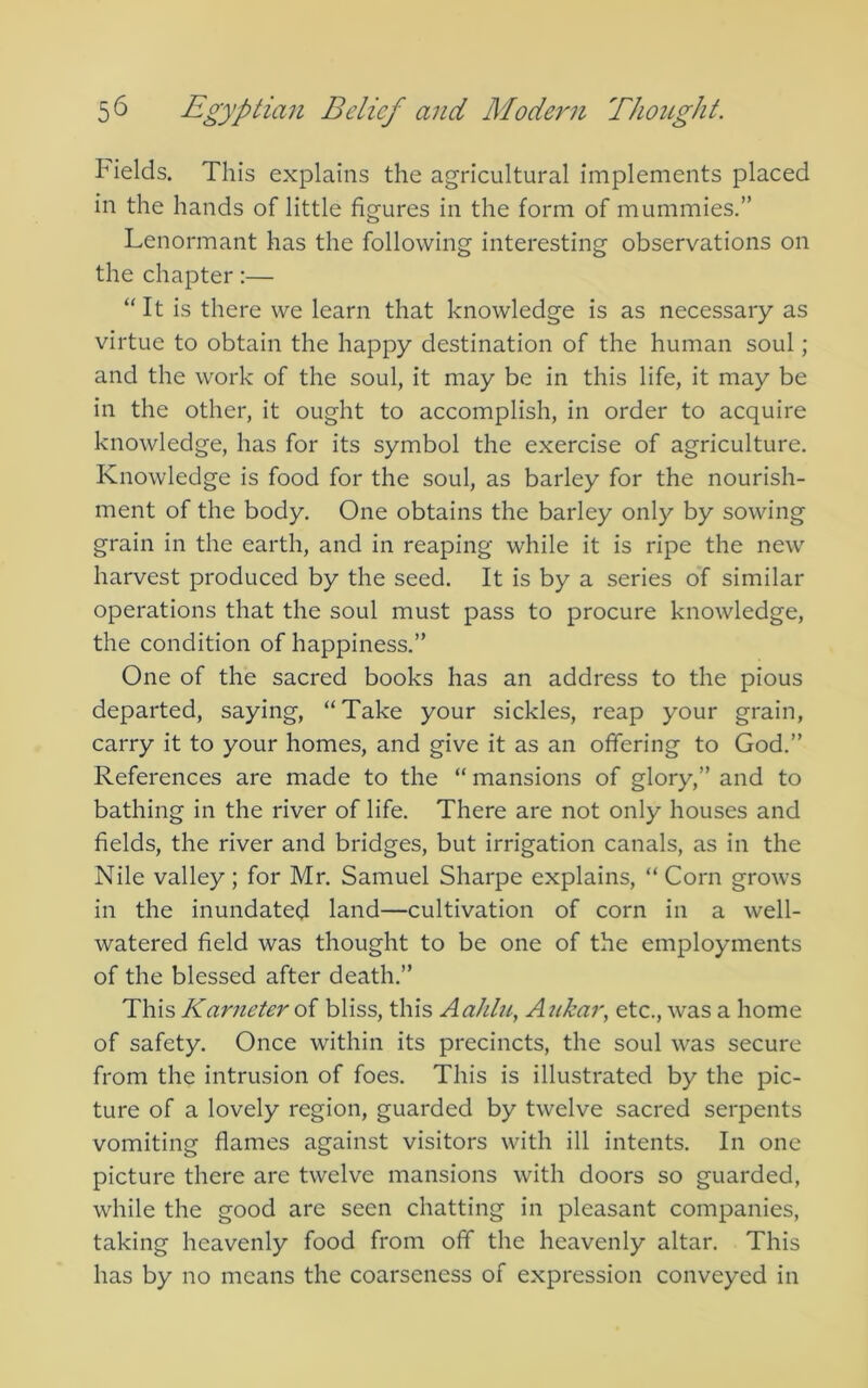 Fields. This explains the agricultural implements placed in the hands of little figures in the form of mummies.” Lenormant has the following interesting observations on the chapter:— “It is there we learn that knowledge is as necessary as virtue to obtain the happy destination of the human soul; and the work of the soul, it may be in this life, it may be in the other, it ought to accomplish, in order to acquire knowledge, has for its symbol the exercise of agriculture. Knowledge is food for the soul, as barley for the nourish- ment of the body. One obtains the barley only by sowing grain in the earth, and in reaping while it is ripe the new harvest produced by the seed. It is by a series of similar operations that the soul must pass to procure knowledge, the condition of happiness.” One of the sacred books has an address to the pious departed, saying, “Take your sickles, reap your grain, carry it to your homes, and give it as an offering to God.” References are made to the “ mansions of glory,” and to bathing in the river of life. There are not only houses and fields, the river and bridges, but irrigation canals, as in the Nile valley; for Mr. Samuel Sharpe explains, “Corn grows in the inundated land—cultivation of corn in a well- watered field was thought to be one of the employments of the blessed after death.” This Karneter of bliss, this AaJdu, Aukar, etc., was a home of safety. Once within its precincts, the soul was secure from the intrusion of foes. This is illustrated by the pic- ture of a lovely region, guarded by twelve sacred serpents vomiting flames against visitors with ill intents. In one picture there are twelve mansions with doors so guarded, while the good are seen chatting in pleasant companies, taking heavenly food from off the heavenly altar. This has by no means the coarseness of expression conveyed in