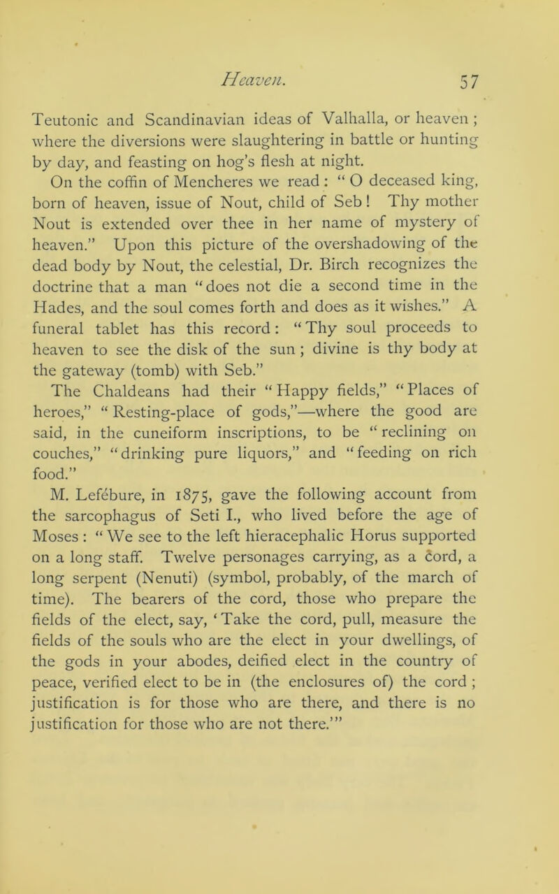 Teutonic and Scandinavian ideas of Valhalla, or heaven ; where the diversions were slaughtering in battle or hunting by day, and feasting on hog’s flesh at night. On the coffin of Mencheres we read : “ O deceased king, born of heaven, issue of Nout, child of Seb! Thy mother Nout is extended over thee in her name of mystery of heaven.” Upon this picture of the overshadowing of the dead body by Nout, the celestial. Dr. Birch recognizes the doctrine that a man “does not die a second time in the Hades, and the soul comes forth and does as it wishes.” A funeral tablet has this record: “ Thy soul proceeds to heaven to see the disk of the sun ; divine is thy body at the gateway (tomb) with Seb.” The Chaldeans had their “Happy fields,” “Places of heroes,” “ Resting-place of gods,”—where the good are said, in the cuneiform inscriptions, to be “ reclining on couches,” “drinking pure liquors,” and “feeding on rich food.” M. Lefebure, in 1875, gave the following account from the sarcophagus of Seti L, who lived before the age of Moses : “ We see to the left hieracephalic Horus supported on a long staff. Twelve personages carrying, as a Sord, a long serpent (Nenuti) (symbol, probably, of the march of time). The bearers of the cord, those who prepare the fields of the elect, say, ‘Take the cord, pull, measure the fields of the souls who are the elect in your dwellings, of the gods in your abodes, deified elect in the country of peace, verified elect to be in (the enclosures of) the cord ; justification is for those who are there, and there is no justification for those who are not there.’”