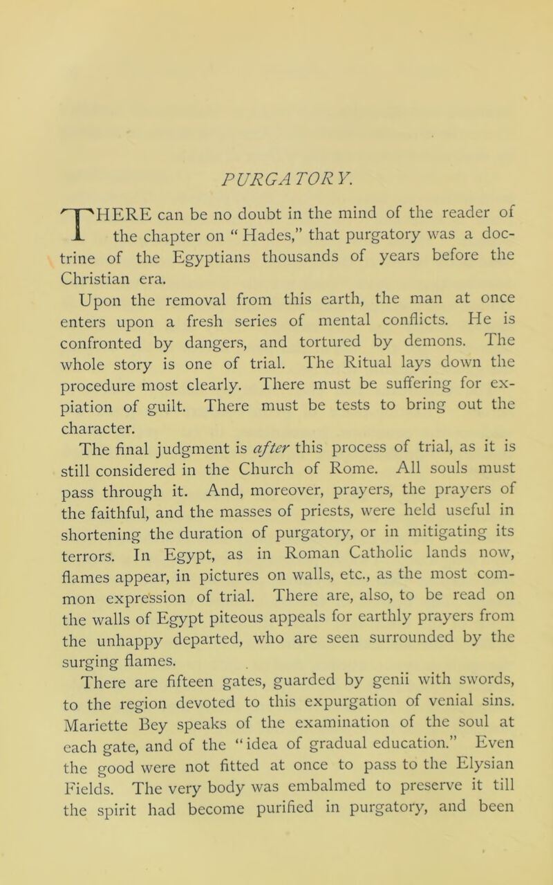 PURGA TOR Y. HERE can be no doubt in the mind of the reader of the chapter on “ Hades,” that purgatory was a doc- trine of the Egyptians thousands of years before the Christian era. Upon the removal from this earth, the man at once enters upon a fresh series of mental conflicts. He is confronted by dangers, and tortured by demons. The whole story is one of trial. The Ritual lays down the procedure most clearly. There must be suffering for ex- piation of guilt. There must be tests to bring out the character. The final judgment is after this process of trial, as it is still considered in the Church of Rome. All souls must pass through it. And, moreover, prayers, the prayers of the faithful, and the masses of priests, were held useful in shortening the duration of purgatory, or in mitigating its terrors. In Egypt, as in Roman Catholic lands now, flames appear, in pictures on walls, etc., as the most com- mon expression of trial. There are, also, to be read on the walls of Egypt piteous appeals for earthly prayers from the unhappy departed, who are seen surrounded by the surging flames. There are fifteen gates, guarded by genii with swords, to the region devoted to this expurgation of venial sins. Mariette Bey speaks of the examination of the soul at each gate, and of the “ idea of gradual education.” Even the f^ood were not fitted at once to pass to the Elysian Fields. The very body was embalmed to preserve it till the spirit had become purified in purgatory, and been