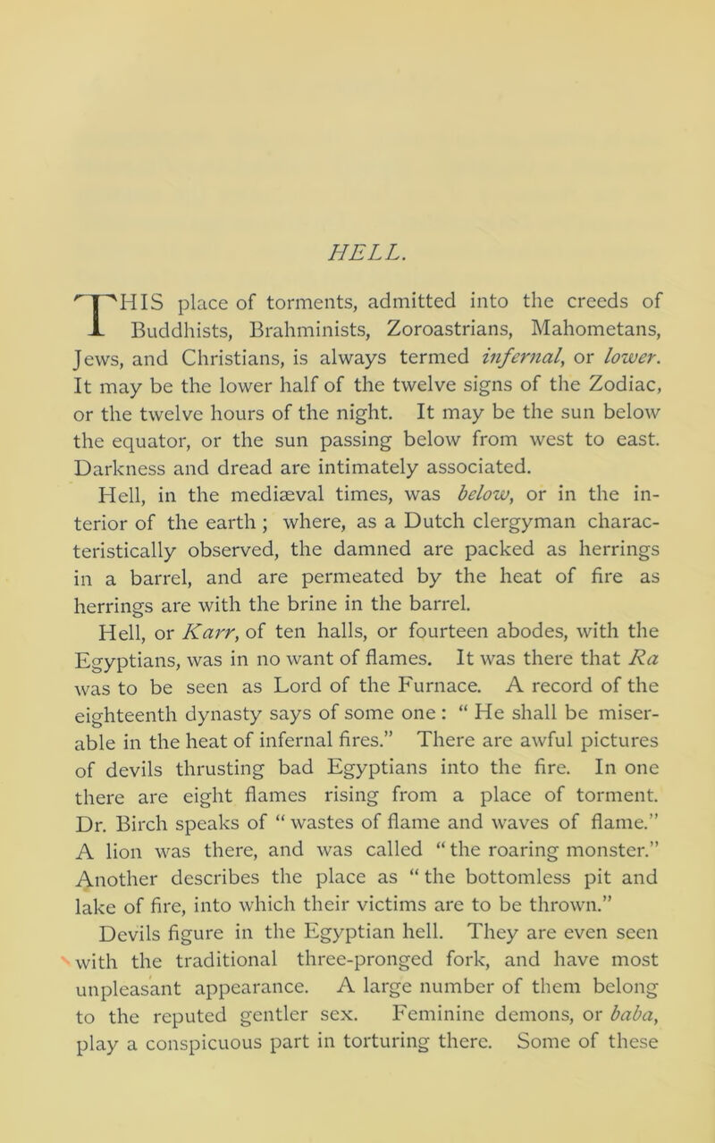 HELL. HIS place of torments, admitted into the creeds of Buddhists, Brahminists, Zoroastrians, Mahometans, Jews, and Christians, is always termed infernal, or lower. It may be the lower half of the twelve signs of the Zodiac, or the twelve hours of the night. It may be the sun below the equator, or the sun passing below from west to east. Darkness and dread are intimately associated. Hell, in the mediaeval times, was below, or in the in- terior of the earth ; where, as a Dutch clergyman charac- teristically observed, the damned are packed as herrings in a barrel, and are permeated by the heat of fire as herrings are with the brine in the barrel. Hell, or Karr, of ten halls, or fourteen abodes, with the Egyptians, was in no want of flames. It was there that Ra was to be seen as Lord of the Furnace. A record of the eighteenth dynasty says of some one : “He shall be miser- able in the heat of infernal fires.” There are awful pictures of devils thrusting bad Egyptians into the fire. In one there are eight flames rising from a place of torment. Dr, Birch speaks of “ wastes of flame and waves of flame.” A lion was there, and was called “ the roaring monster.” Another describes the place as “ the bottomless pit and lake of fire, into which their victims are to be thrown.” Devils figure in the Egyptian hell. They are even seen vwith the traditional three-pronged fork, and have most unpleasant appearance. A large number of them belong to the reputed gentler sex. Feminine demons, or baba, play a conspicuous part in torturing there. Some of these