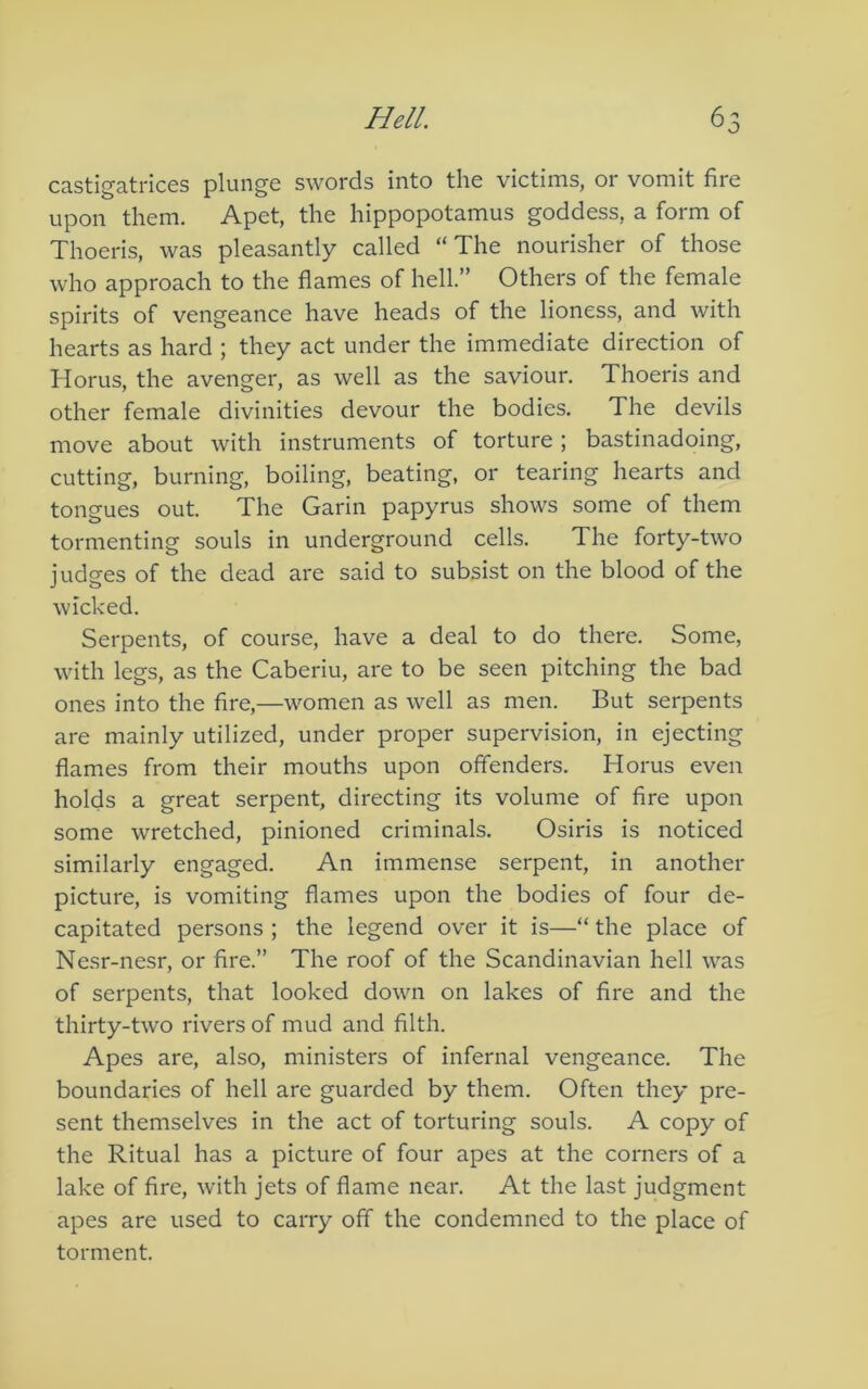 castigatrices plunge swords into the victims, or vomit fire upon them. Apet, the hippopotamus goddess, a form of Thoeris, was pleasantly called “The nourisher of those who approach to the flames of hell.” Others of the female spirits of vengeance have heads of the lioness, and with hearts as hard ; they act under the immediate direction of Horus, the avenger, as well as the saviour. Thoeris and other female divinities devour the bodies. The devils move about with instruments of torture; bastinadoing, eutting, burning, boiling, beating, or tearing hearts and tongues out. The Garin papyrus shows some of them tormenting souls in underground cells. The forty-two judges of the dead are said to subsist on the blood of the wicked. Serpents, of course, have a deal to do there. Some, with legs, as the Caberiu, are to be seen pitching the bad ones into the fire,—women as well as men. But serpents are mainly utilized, under proper supervision, in ejecting flames from their mouths upon offenders. Horus even holds a great serpent, directing its volume of fire upon some wretched, pinioned criminals. Osiris is noticed similarly engaged. An immense serpent, in another picture, is vomiting flames upon the bodies of four de- capitated persons ; the legend over it is—“ the place of Nesr-nesr, or fire.” The roof of the Scandinavian hell was of serpents, that looked down on lakes of fire and the thirty-two rivers of mud and filth. Apes are, also, ministers of infernal vengeance. The boundaries of hell are guarded by them. Often they pre- sent themselves in the act of torturing souls. A copy of the Ritual has a picture of four apes at the corners of a lake of fire, with jets of flame near. At the last judgment apes are used to carry off the condemned to the place of torment.