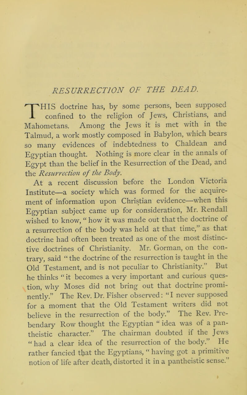 RESURRECTION OF THE DEAD, This doctrine has, by some persons, been supposed confined to the religion of Jews, Christians, and Mahometans. Among the Jews it is met with in the Talmud, a work mostly composed in Babylon, which bears so many evidences of indebtedness to Chaldean and Egyptian thought. Nothing is more clear in the annals of Egypt than the belief in the Resurrection of the Dead, and the Resurrection of the Body. At a recent discussion before the London Victoria Institute—a society which was formed for the acquire- ment of information upon Christian evidence—when this Egyptian subject came up for consideration, Mr. Rendall wished to know, “ how it was made out that the doctrine of a resurrection of the body was held at that time,” as that doctrine had often been treated as one of the most distinc- tive doctrines of Christianity. Mr. Gorman, on the con- trary, said “ the doctrine of the resurrection is taught in the Old Testament, and is not peculiar to Christianity.” But he thinks “ it becomes a very important and curious ques- tion, why Moses did not bring out that doctrine promi- nently.” The Rev. Dr. Fisher observed: “ I never supposed for a moment that the Old Testament writers did not believe in the resurrection of the body.” The Rev. Pre- bendary Row thought the Egyptian “ idea was of a pan- theistic character.” The chairman doubted if the Jews “ had a clear idea of the resurrection of the body.” He rather fancied tfiat the Egyptians, “ having got a primitive notion of life after death, distorted it in a pantheistic sense.”
