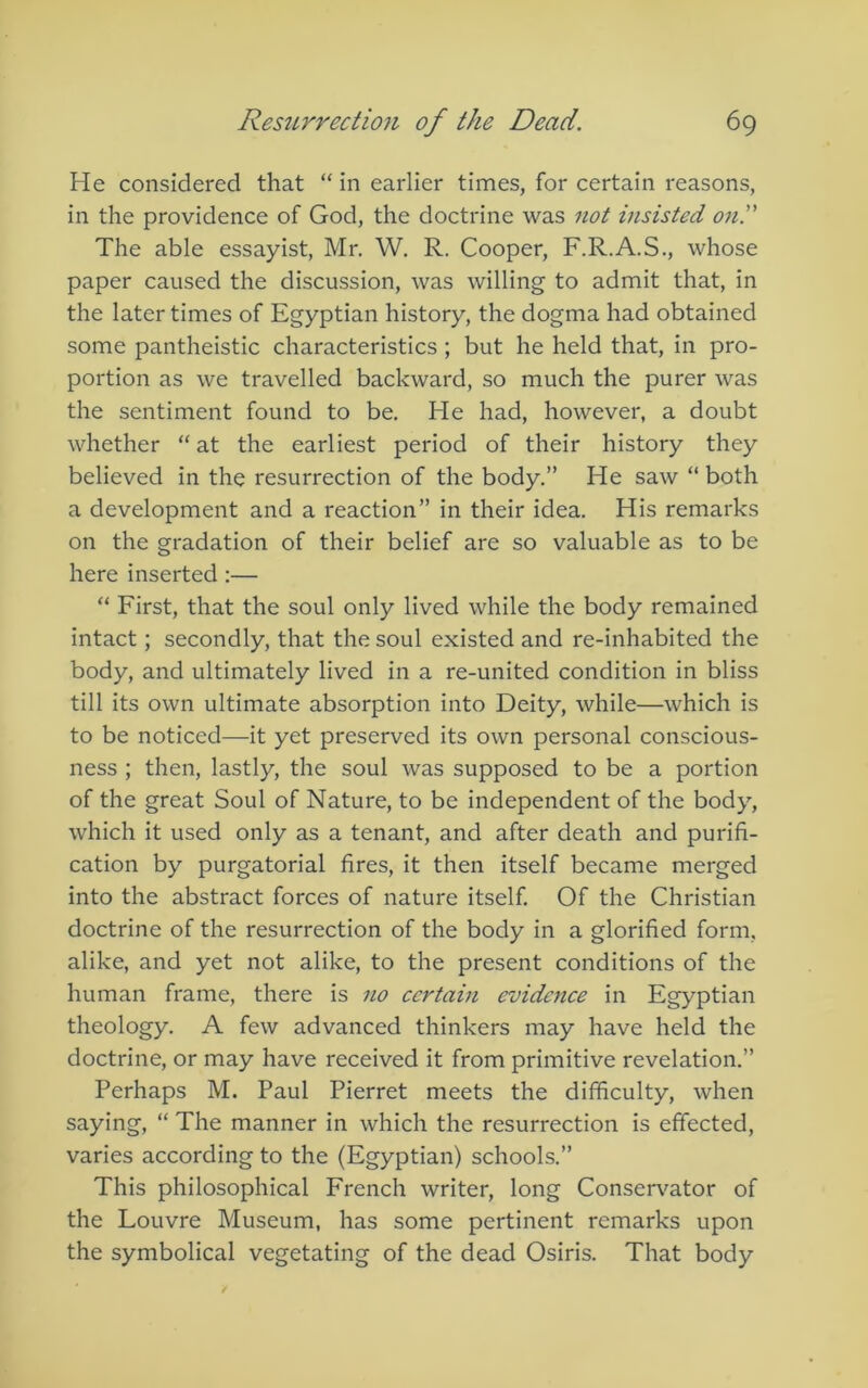 He considered that “ in earlier times, for certain reasons, in the providence of God, the doctrine was 7iot insisted ond The able essayist, Mr. W. R. Cooper, F.R.A.S., whose paper caused the discussion, was willing to admit that, in the later times of Egyptian history, the dogma had obtained some pantheistic characteristics ; but he held that, in pro- portion as we travelled backward, so much the purer was the sentiment found to be. He had, however, a doubt whether “ at the earliest period of their history they believed in the resurrection of the body.” He saw “ both a development and a reaction” in their idea. His remarks on the gradation of their belief are so valuable as to be here inserted:— “ First, that the soul only lived while the body remained intact; secondly, that the soul existed and re-inhabited the body, and ultimately lived in a re-united condition in bliss till its own ultimate absorption into Deity, while—which is to be noticed—it yet preserved its own personal conscious- ness ; then, lastly, the soul was supposed to be a portion of the great Soul of Nature, to be independent of the body, which it used only as a tenant, and after death and purifi- cation by purgatorial fires, it then itself became merged into the abstract forces of nature itself Of the Christian doctrine of the resurrection of the body in a glorified form, alike, and yet not alike, to the present conditions of the human frame, there is no ccrtahi evidc7tce in Egyptian theology. A few advanced thinkers may have held the doctrine, or may have received it from primitive revelation.” Perhaps M. Paul Pierret meets the difficulty, when saying, “ The manner in which the resurrection is effected, varies according to the (Egyptian) schools.” This philosophical French writer, long Conservator of the Louvre Museum, has some pertinent remarks upon the symbolical vegetating of the dead Osiris. That body