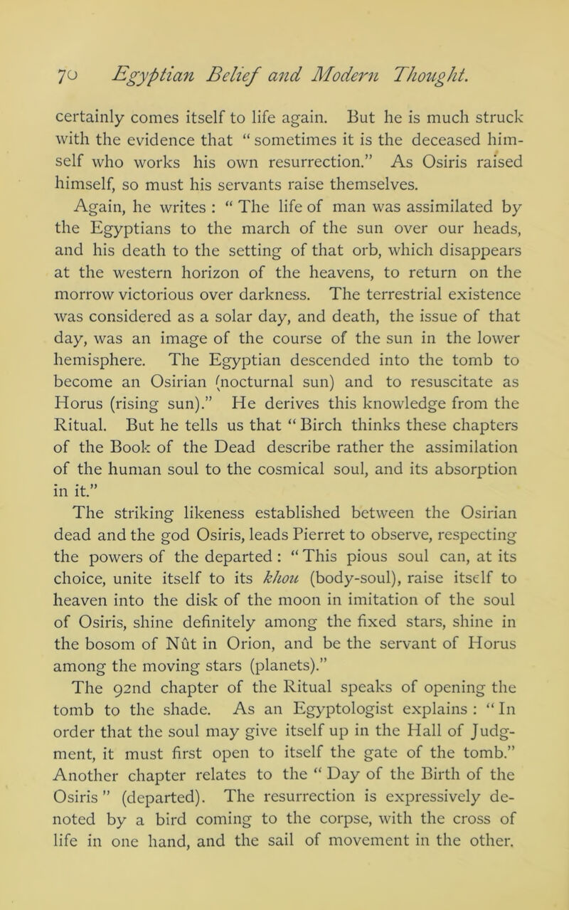 certainly comes itself to life again. But he is much struck with the evidence that “ sometimes it is the deceased him- self who works his own resurrection.” As Osiris raised himself, so must his servants raise themselves. Again, he writes : “ The life of man was assimilated by the Egyptians to the march of the sun over our heads, and his death to the setting of that orb, which disappears at the western horizon of the heavens, to return on the morrow victorious over darkness. The terrestrial existence was considered as a solar day, and death, the issue of that day, was an image of the course of the sun in the lower hemisphere. The Egyptian descended into the tomb to become an Osirian (nocturnal sun) and to resuscitate as Horus (rising sun).” He derives this knowledge from the Ritual. But he tells us that “ Birch thinks these chapters of the Book of the Dead describe rather the assimilation of the human soul to the cosmical soul, and its absorption in it.” The striking likeness established between the Osirian dead and the god Osiris, leads Pierret to observe, respecting the powers of the departed ; “ This pious soul can, at its choice, unite itself to its khou (body-soul), raise itself to heaven into the disk of the moon in imitation of the soul of Osiris, shine definitely among the fixed stars, shine in the bosom of Nut in Orion, and be the servant of Horus among the moving stars (planets).” The 92nd chapter of the Ritual speaks of opening the tomb to the shade. As an Egyptologist explains : “ In order that the soul may give itself up in the Hall of Judg- ment, it must first open to itself the gate of the tomb.” Another chapter relates to the “ Day of the Birth of the Osiris” (departed). The resurrection is expressively de- noted by a bird coming to the corpse, with the cross of life in one hand, and the sail of movement in the other.