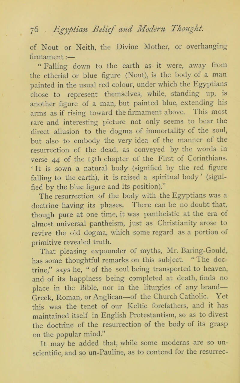 of Nout or Neith, the Divine Mother, or overhanging firmament:— “ Falling down to the earth as it were, away from the etherial or blue figure (Nout), is the body of a man painted in the usual red colour, under which the Egyptians chose to represent themselves, while, standing up, is another figure of a man, but painted blue, extending his arms as if rising toward the firmament above. This most rare and interesting picture not only seems to bear the direct allusion to the dogma of immortality of the soul, but also to embody the very idea of the manner of the resurrection of the dead, as conveyed by the words in verse 44 of the 15th chapter of the First of Corinthians. ‘ It is sown a natural body (signified by the red figure falling to the earth), it is raised a spiritual body ’ (signi- fied by the blue figure and its position).” The resurrection of the body with the Egyptians was a doctrine having its phases. There can be no doubt that, though pure at one time, it was pantheistic at the era of almost universal pantheism, just as Christianity arose to revive the old dogma, which some regard as a portion of primitive revealed truth. That pleasing expounder of myths, Mr. Baring-Gould, has some thoughtful remarks on this subject. “The doc- trine,” says he, “ of the soul being transported to heaven, and of its happiness being completed at death, finds no place in the Bible, nor in the liturgies of any brand— Greek, Roman, or Anglican—of the Church Catholic. Yet this was the tenet of our Keltic forefathers, and it has maintained itself in English Protestantism, so as to divest the doctrine of the resurrection of the body of its grasp on the popular mind.” It may be added that, while some moderns are so un- scientific, and so un-Pauline, as to contend for the resurrec-