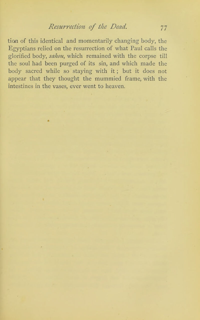 tian of this identical and momentarily changing body, the Egyptians relied on the resurrection of what Paul calls the glorified body, sahou, which remained with the corpse till the soul had been purged of its sin, and which made the body sacred while so staying with it ; but it does not appear that they thought the mummied frame, with the intestines in the vases, ever went to heaven.