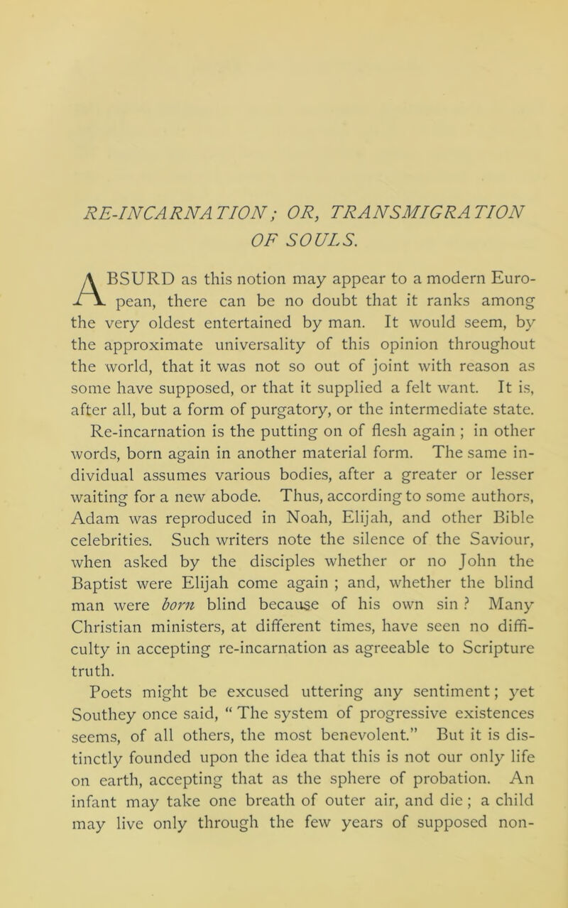 RE-INCARNATION; OR, TRANSMIGRATION OF SOULS. BSURD as this notion may appear to a modern Euro- pean, there can be no doubt that it ranks among the very oldest entertained by man. It would seem, by the approximate universality of this opinion throughout the world, that it was not so out of joint with reason as some have supposed, or that it supplied a felt want. It is, after all, but a form of purgatory, or the intermediate state. Re-incarnation is the putting on of flesh again ; in other words, born again in another material form. The same in- dividual assumes various bodies, after a greater or lesser waiting for a new abode. Thus, according to some authors, Adam was reproduced in Noah, Elijah, and other Bible celebrities. Such writers note the silence of the Saviour, when asked by the disciples whether or no John the Baptist were Elijah come again ; and, whether the blind man were born blind because of his own sin ^ Many Christian ministers, at different times, have seen no diffi- culty in accepting re-incarnation as agreeable to Scripture truth. Poets might be excused uttering any sentiment; yet Southey once said, “ The system of progressive existences seems, of all others, the most benevolent.” But it is dis- tinctly founded upon the idea that this is not our only life on earth, accepting that as the sphere of probation. An infant may take one breath of outer air, and die ; a child may live only through the few years of supposed non-