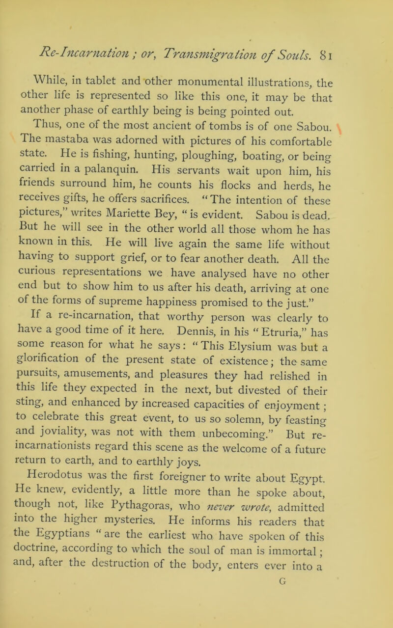 While, in tablet and other monumental illustrations, the other life is represented so like this one, it may be that another phase of earthly being is being pointed out. Thus, one of the most ancient of tombs is of one Sabou. The mastaba was adorned with pictures of his comfortable state. He is fishing, hunting, ploughing, boating, or being carried in a palanquin. His servants wait upon him, his friends surround him, he counts his flocks and herds, he receives gifts, he offers sacrifices. “ The intention of these pictures, writes Mariette Bey, “is evident. Sabou is dead. But he will see in the other world all those whom he has known in this. He will live again the same life without having to support grief, or to fear another death. All the curious representations we have analysed have no other end but to show him to us after his death, arriving at one of the forms of supreme happiness promised to the just.” If a re-incarnation, that worthy person was clearly to have a good time of it here. Dennis, in his “ Etruria,” has some reason for what he says: “ This Elysium was but a glorification of the present state of existence; the same pursuits, amusements, and pleasures they had relished in this life they expected in the next, but divested of their and enhanced by increased capacities of enjoyment ,■ to celebrate this great event, to us so solemn, by feasting and joviality, was not with them unbecoming.” But re- incarnationists regard this scene as the welcome of a future return to earth, and to earthly joys. Herodotus was the first foreigner to write about Egypt. He knew, evidently, a little more than he spoke about, though not, like Pythagoras, who never wrote, admitted into the higher mysteries. He informs his readers that the Egyptians “ are the earliest who have spoken of this doctrine, according to which the soul of man is immortal; and, after the destruction of the body, enters ever into a G