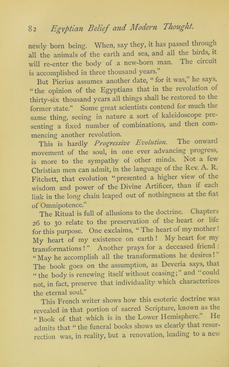 newly born being. When, say they, it has passed through all the animals of the earth and sea, and all the birds, it will re-enter the body of a new-born man. The circuit is accomplished in three thousand years. But Pierius assumes another date, “ for it was, he says, “the opinion of the Egyptians that in the ievolution of thirty-six thousand years all things shall be restoied to the former state.” Some great scientists contend for much the same thing, seeing in nature a sort of kaleidoscope pie- senting a fixed number of combinations, and then com- mencing another revolution. This is hardly Progressive Evolution. The onward movement of the soul, in one ever advancing progress, is more to the sympathy of other minds. Not a few Christian men can admit, in the language of the Rev. A. R. Fitchett, that evolution “presented a higher view of the wisdom and power of the Divine Artificer, than if each link in the long chain leaped out of nothingness at the fiat of Omnipotence.” The Ritual is full of allusions to the doctrine. Chapters 26 to 30 relate to the preservation of the heart or life for this purpose. One exclaims, “ The heart of my mother! My heart of my existence on earth ! My heart for my transformations!” Another prays for a deceased fiiend . “ May he accomplish all the transformations he desires I The book goes on the assumption, as Deveria says, that “the body is renewing itself without ceasing; and could not, in fact, preserve that individuality which characterizes the eternal soul.” This French writer shows how this esoteric doctrine was revealed in that portion of sacred Scripture, known as the “ Book of that which is in the Lower Hemisphere.” He admits that “ the funeral books shows us clearly that resur- rection was, in reality, but a renovation, leading to a new