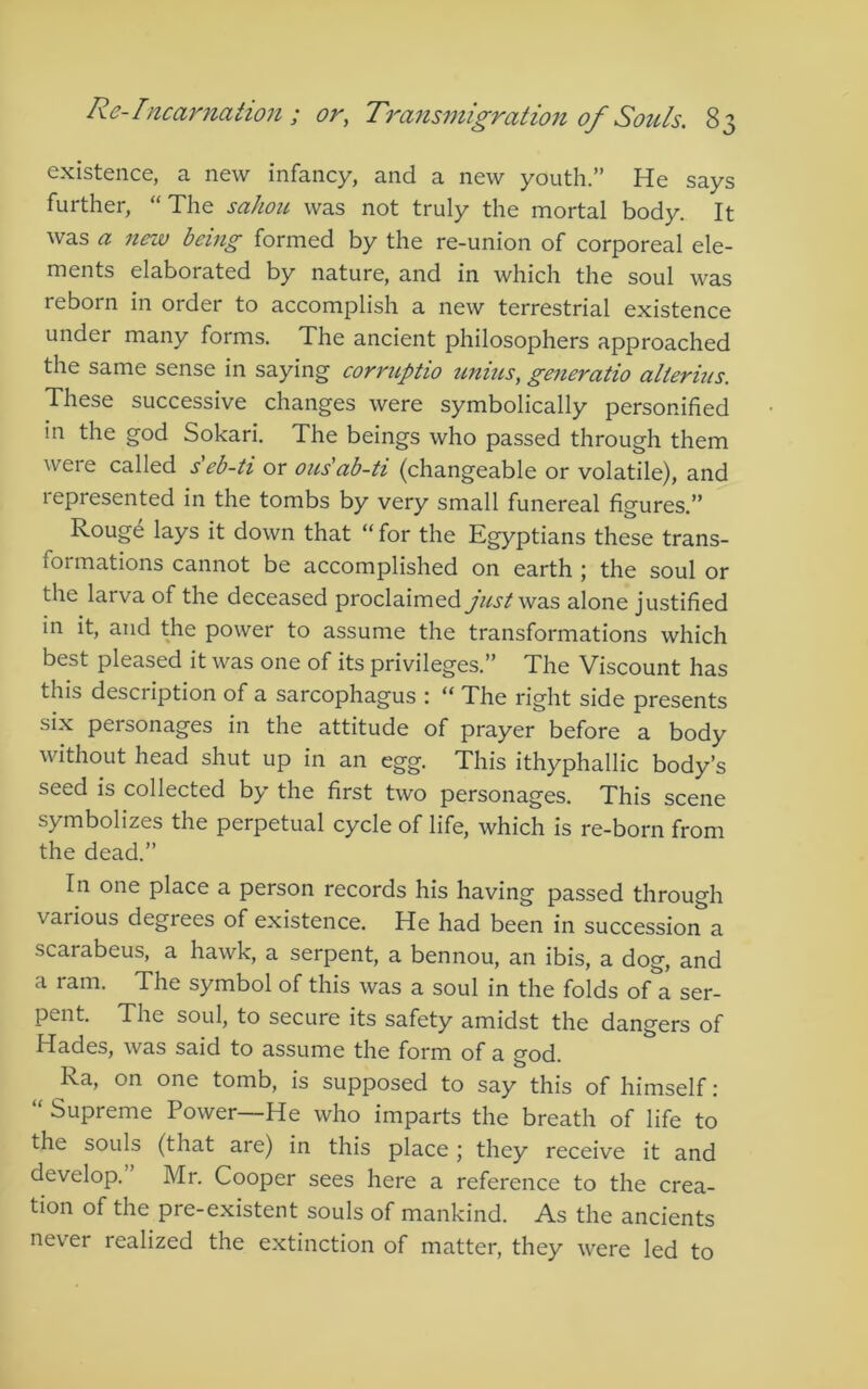 existence, a new infancy, and a new youth.” He says further, “The sahou was not truly the mortal body. It was a new being formed by the re-union of corporeal ele- ments elaborated by nature, and in which the soul was reborn in order to accomplish a new terrestrial existence under many forms. The ancient philosophers approached the same sense in saying corruptio unins, generatio alterius. These successive changes were symbolically personified in the god Sokari. The beings who passed through them were called seb-ti or oils'ab-ti (changeable or volatile), and represented in the tombs by very small funereal figures.” Rouge lays it down that “ for the Egyptians these trans- formations cannot be accomplished on earth ; the soul or the larva of the deceased proclaimed just wdiS alone justified in it, and the power to assume the transformations which best pleased it was one of its privileges.” The Viscount has this description of a sarcophagus : “ The right side presents six personages in the attitude of prayer before a body without head shut up in an egg. This ithyphallic body’s seed is collected by the first two personages. This scene symbolizes the perpetual cycle of life, which is re-born from the dead.” In one place a person records his having passed through various degrees of existence. He had been in succession a scarabeus, a hawk, a serpent, a bennou, an ibis, a dog, and a ram. The symbol of this was a soul in the folds of a ser- pent. The soul, to secure its safety amidst the dangers of Hades, was said to assume the form of a god. Ra, on one tomb, is supposed to say this of himself; “ Supreme Power—He who imparts the breath of life to the souls (that are) in this place; they receive it and develop. Mr. Cooper sees here a reference to the crea- tion of the pre-existent souls of mankind. As the ancients never realized the extinction of matter, they were led to