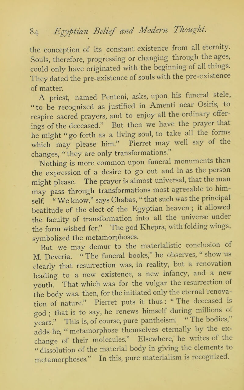 4 the conception of its constant existence from all eternity. Souls, therefore, progressing or changing through the ages, could only have originated with the beginning of all things. They dated the pre-existence of souls with the pre-existence of matter. A priest, named Penteni, asks, upon his funeral stele, “to be recognized as justified in Amenti near Osiris, to respire sacred prayers, and to enjoy all the ordinary offer- ings of the deceased.” But then we have the piayer that he might “go forth as a living soul, to take all the forms which may please him.” Pierret may well say of the changes, “ they are only transformations.” Nothing is more common upon funeral monuments than the expression of a desire to go out and in as the person might please. The prayer is almost universal, that the man may pass through transformations most agreeable to him- self. “ We know,” says Chabas, “ that such was the principal beatitude of the elect of the Egyptian heaven ; it allowed the faculty of transformation into all the universe under the form wished for.” The god Khepra, with folding wings, symbolized the metamorphoses. But we may demur to the materialistic conclusion of M. Deveria. “ The funeral books, he observes, show us clearly that resurrection was, in reality, but a renovation leading to a new existence, a new infancy, and a new youth. That which was for the vulgar the resurrection of the body was, then, for the initiated only the eternal renova- tion of nature.” Pierret puts it thus: “ The deceased is god ; that is to say, he renews himself during millions of years.” This is, of course, pure pantheism. “ The bodies,” adds he, “ metamorphose themselves eternally by the ex- change of their molecules.” Elsewhere, he writes of the “ dissolution of the material body in giving the elements to metamorphoses.” In this, pure materialism is recognized.