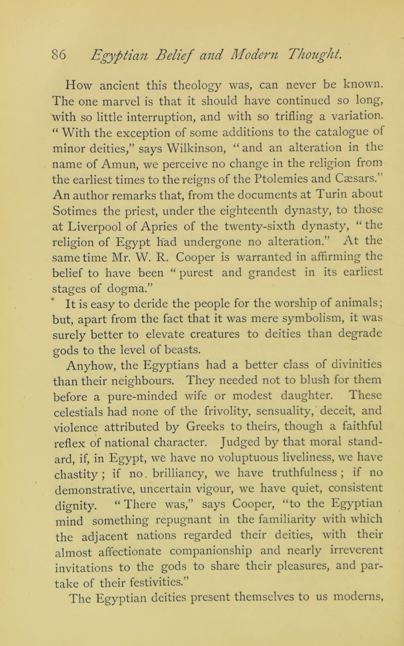 How ancient this theology was, can never be known. The one marvel is that it should have continued so long, with so little interruption, and with so trifling a variation. “ With the exception of some additions to the catalogue of minor deities,” says Wilkinson, “ and an alteration in the name of Amun, we perceive no change in the religion from the earliest times to the reigns of the Ptolemies and Caesars.” An author remarks that, from the documents at Turin about Sotimes the priest, under the eighteenth dynasty, to those at Liverpool of Apries of the twenty-sixth dynasty, “ the religion of Egypt had undergone no alteration.” At the same time Mr. W. R. Cooper is warranted in affirming the belief to have been “ purest and grandest in its earliest stages of dogma.” It is easy to deride the people for the worship of animals; but, apart from the fact that it was mere symbolism, it was surely better to elevate creatures to deities than degrade gods to the level of beasts. Anyhow, the Egyptians had a better class of divinities than their neighbours. They needed not to blush for them before a pure-minded wife or modest daughter. These celestials had none of the frivolity, sensuality,'deceit, and violence attributed by Greeks to theirs, though a faithful reflex of national character. Judged by that moral stand- ard, if, in Egypt, we have no voluptuous liveliness, we have chastity ; if no. brilliancy, we have truthfulness ; if no demonstrative, uncertain vigour, we have quiet, consistent dignity. “There was,” says Cooper, “to the Egyptian mind something repugnant in the familiarity with which the adjacent nations regarded their deities, with their almost affectionate companionship and nearly irreverent invitations to the gods to share their pleasures, and par- take of their festivities.” The Egyptian deities present themselves to us moderns.