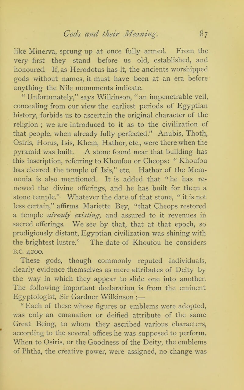 like Minerva, sprung up at once fully armed. From the very first they stand before us old, established, and honoured. If, as Herodotus has it, the ancients worshipped .gods without names, it must have been at an era before anything the Nile monuments indicate. “ Unfortunately,” says Wilkinson, “ an impenetrable veil, concealing from our view the earliest periods of Egyptian history, forbids us to ascertain the original character of the religion ; we are introduced to it as to the civilization of that people, when already fully perfected.” Anubis, Thoth, Osiris, Horus, Isis, Khem, Hathor, etc., were there when the pyramid was built. A stone found near that building has this inscription, referring to Khoufou or Cheops: “ Khoufou has cleared the temple of Isis,” etc. Hathor of the Mem- nonia is also mentioned. It is added that “ he has re- newed the divine offerings, and he has built for them a stone temple.” Whatever the date of that stone, “ it is not less certain,” affirms Mariette Bey, “that Cheops restored a temple already existing, and assured to it revenues in sacred offerings. We see by that, that at that epoch, so prodigiously distant, Egyptian civilization was shining with the brightest lustre.” The date of Khoufou he considers B.C. 4200. These gods, though commonly reputed individuals, clearly evidence themselves as mere attributes of Deity by the way in which they appear to slide one into another. The following important declaration is from the eminent Egyptologist, Sir Gardner Wilkinson :— “Each of these whose figures or emblems were adopted, was only an emanation or deified attribute of the same Great Being, to whom they ascribed various characters, according to the several offices he was supposed to perform. When to Osiris, or the Goodness of the Deity, the emblems of Phtha, the creative power, were assigned, no change was