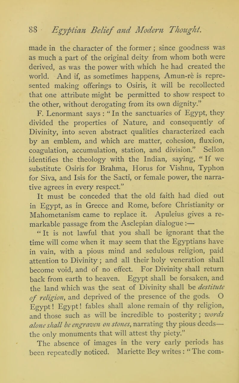 made in the character of the former ; since goodness was as much a part of the original deity from whom both were derived, as was the power with which he had created the world. And if, as sometimes happens, Amun-re is repre- sented making offerings to Osiris, it will be recollected that one attribute might be permitted to show respect to the other, without derogating from its own dignity.” F. Lenormant says : “In the sanctuaries of Egypt, they divided the properties of Nature, and consequently of Divinity, into seven abstract qualities characterized each by an emblem, and which are matter, cohesion, fluxion, coagulation, accumulation, station, and division.” Sellon identifies the theology with the Indian, saying, “ If we substitute Osiris for Brahma, Horus for Vishnu, Typhon for Siva, and Isis for the Sacti, or female power, the narra- tive agrees in every respect.” It must be conceded that the old faith had died out in Egypt, as in Greece and Rome, before Christianity or Mahometanism came to replace it. Apuleius gives a re- markable passage from the Asclepian dialogue ;— “ It is not lawful that you shall be ignorant that the time will come when it may seem that the Egyptians have in vain, with a pious mind and sedulous religion, paid attention to Divinity ; and all their holy veneration shall become void, and of no effect. For Divinity shall return back from earth to heaven. Egypt shall be forsaken, and the land which was the seat of Divinity shall be destitute of religion, and deprived of the presence of the gods. O Egypt! Egypt! fables shall alone remain of thy religion, and those such as will be incredible to posterity ; words alone shall be engraven on stones, narrating thy pious deeds— the only monuments that will attest thy piety.” The absence of images in the very early periods has been repeatedly noticed. Mariette Bey writes : “ The com-