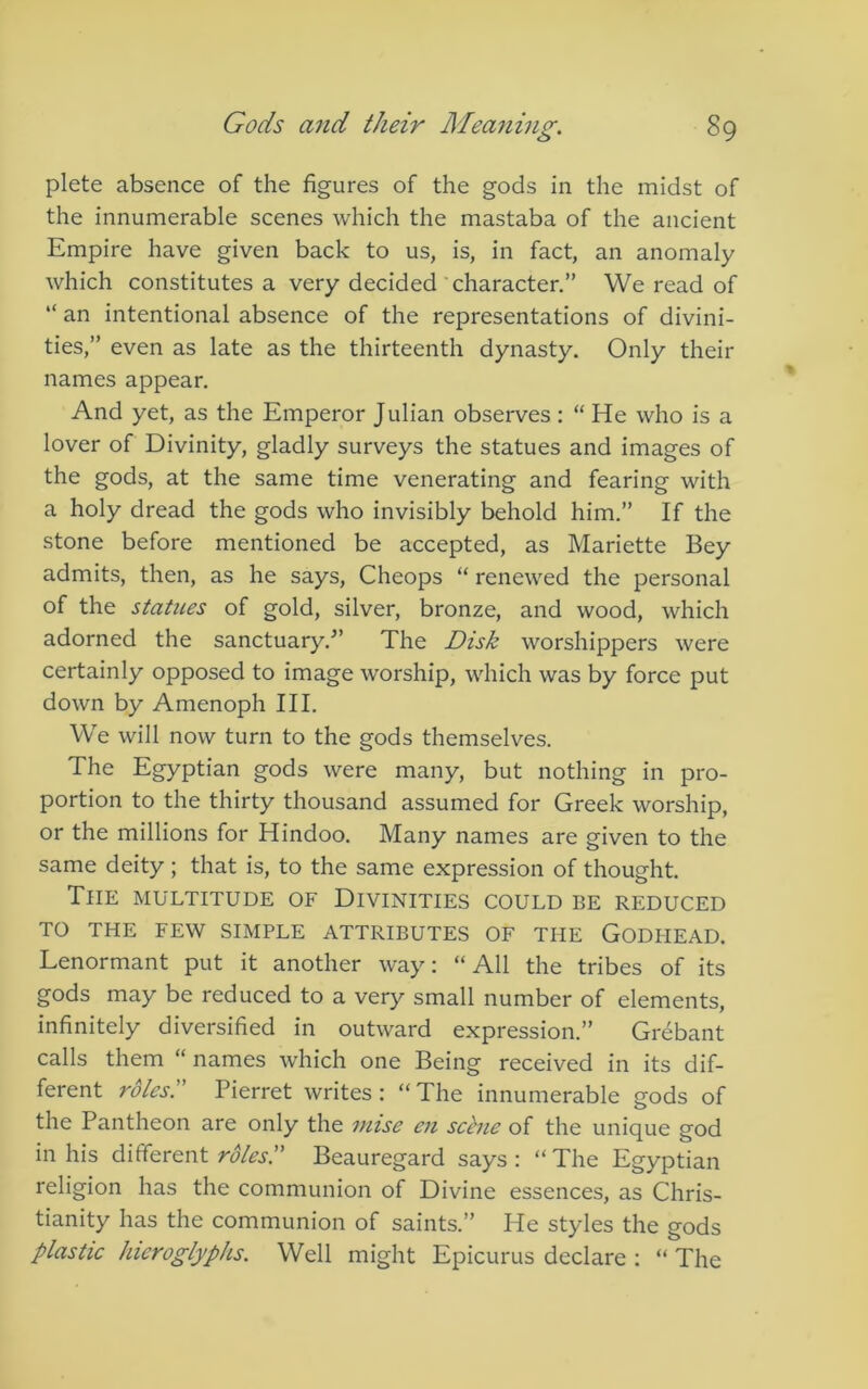 plete absence of the figures of the gods in the midst of the innumerable scenes which the mastaba of the ancient Empire have given back to us, is, in fact, an anomaly which constitutes a very decided’character.” We read of “ an intentional absence of the representations of divini- ties,” even as late as the thirteenth dynasty. Only their names appear. And yet, as the Emperor Julian observes: “ He who is a lover of Divinity, gladly surveys the statues and images of the gods, at the same time venerating and fearing with a holy dread the gods who invisibly behold him.” If the stone before mentioned be accepted, as Mariette Bey admits, then, as he says, Cheops “ renewed the personal of the statues of gold, silver, bronze, and wood, which adorned the sanctuary.^’ The Disk worshippers were certainly opposed to image worship, which was by force put down by Amenoph III. We will now turn to the gods themselves. The Egyptian gods were many, but nothing in pro- portion to the thirty thousand assumed for Greek worship, or the millions for Hindoo. Many names are given to the same deity ; that is, to the same expression of thought. The multitude of Divinities could be reduced TO THE FEW SIMPLE ATTRIBUTES OF THE GODHEAD. Lenormant put it another way: “All the tribes of its gods may be reduced to a very small number of elements, infinitely diversified in outward expression.” Grebant calls them “ names which one Being received in its dif- ferent roles Pierret writes: “The innumerable gods of the Pantheon are only the nnse en seine of the unique god in his different roles. Beauregard says : “ The Egyptian religion has the communion of Divine essences, as Chris- tianity has the communion of saints.” He styles the gods plasUc hieroglyphs. Well might Epicurus declare : “ The