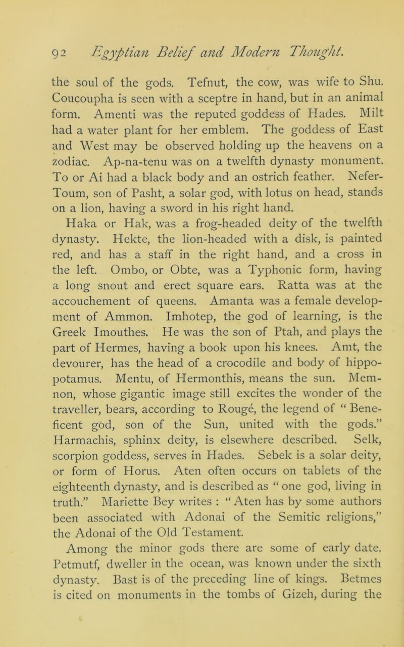the soul of the gods. Tefnut, the cow, was wife to Shu. Coucoupha is seen with a sceptre in hand, but in an animal form. Amenti was the reputed goddess of Hades. Milt had a water plant for her emblem. The goddess of East and West may be observed holding up the heavens on a zodiac. Ap-na-tenu was on a twelfth dynasty monument. To or Ai had a black body and an ostrich feather. Nefer- Toum, son of Pasht, a solar god, with lotus on head, stands on a lion, having a sword in his right hand. Haka or Hak, was a frog-headed deity of the twelfth dynasty. Hekte, the lion-headed with a disk, is painted red, and has a staff in the right hand, and a cross in the left. Ombo, or Obte, was a Typhonic form, having a long snout and erect square ears. Ratta was at the accouchement of queens. Amanta was a female develop- ment of Ammon. Imhotep, the god of learning, is the Greek Imouthes. He was the son of Ptah, and plays the part of Hermes, having a book upon his knees. Amt, the devourer, has the head of a crocodile and body of hippo- potamus. Mentu, of Hermonthis, means the sun. Mem- non, whose gigantic image still excites the wonder of the traveller, bears, according to Rouge, the legend of “ Bene- ficent god, son of the Sun, united with the gods.” Harmachis, sphinx deity, is elsewhere described. Selk, scorpion goddess, serves in Hades. Sebek is a solar deity, or form of Horus. Aten often occurs on tablets of the eighteenth dynasty, and is described as “ one god, living in truth.” Mariette Bey writes : “ Aten has by some authors been associated with Adonai of the Semitic religions,” the Adonai of the Old Testament. Among the minor gods there are some of early date. Petmutf, dweller in the ocean, was known under the sixth dynasty. Bast is of the preceding line of kings. Betmes is cited on monuments in the tombs of Gizeh, during the