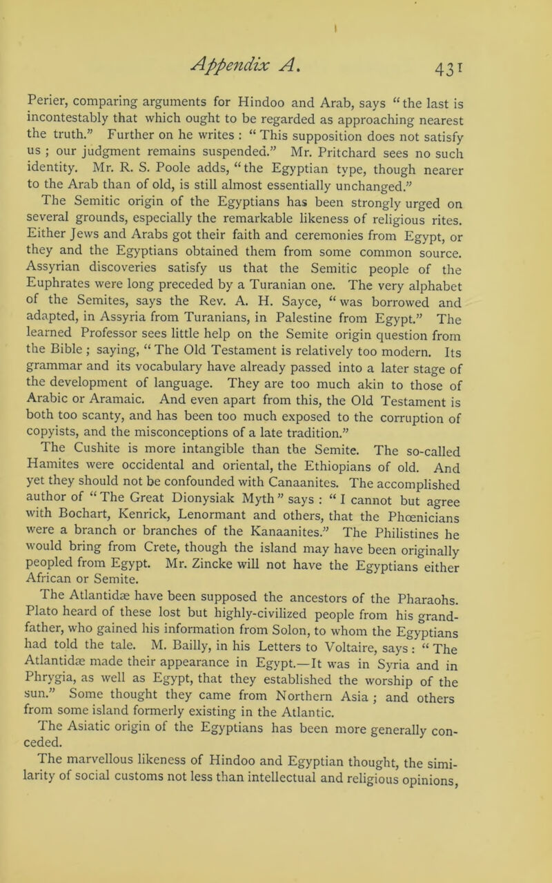 Perier, comparing arguments for Hindoo and Arab, says “the last is incontestably that which ought to be regarded as approaching nearest the truth.” Further on he writes : “ This supposition does not satisfy us ; our judgment remains suspended.” Mr. Pritchard sees no such identity, Mr. R. S. Poole adds, “the Egyptian type, though nearer to the Arab than of old, is still almost essentially unchanged,” The Semitic origin of the Egyptians has been strongly urged on several grounds, especially the remarkable likeness of religious rites. Either Jews and Arabs got their faith and ceremonies from Egypt, or they and the Egyptians obtained them from some common source. Assyrian discoveries satisfy us that the Semitic people of the Euphrates were long preceded by a Turanian one. The very alphabet of the Semites, says the Rev. A. H. Sayce, “ was borrowed and adapted, in Assyria from Turanians, in Palestine from Egypt,” The learned Professor sees little help on the Semite origin question from the Bible ; saying, “ The Old Testament is relatively too modern. Its grammar and its vocabulary have already passed into a later stage of the development of language. They are too much akin to those of Arabic or Aramaic. And even apart from this, the Old Testament is both too scanty, and has been too much exposed to the corruption of copyists, and the misconceptions of a late tradition.” The Cushite is more intangible than the Semite. The so-called Hamites were occidental and oriental, the Ethiopians of old. And yet they should not be confounded with Canaanites. The accomplished author of “ The Great Dionysiak Myth ” says : “ I cannot but agree with Bochart, Kenrick, Lenormant and others, that the Phoenicians were a branch or branches of the Kanaanites.” The Philistines he would bring from Crete, though the island may have been originally peopled from Egypt. Mr. Zincke will not have the Egyptians either African or Semite. The Atlantidae have been supposed the ancestors of the Pharaohs. Plato heard of these lost but highly-civilized people from his grand- father, who gained his information from Solon, to whom the Egyptians had told the tale. M. Bailly, in his Letters to Voltaire, says : “ The Atlantidae made their appearance in Egypt.—It was in Syria and in Phrygia, as well as Egypt, that they established the worship of the sun.” Some thought they came from Northern Asia; and others from some island formerly existing in the Atlantic. The Asiatic origin of the Egyptians has been more generally con- ceded. The marvellous likeness of Hindoo and Egyptian thought, the simi- larity of social customs not less than intellectual and religious opinions.